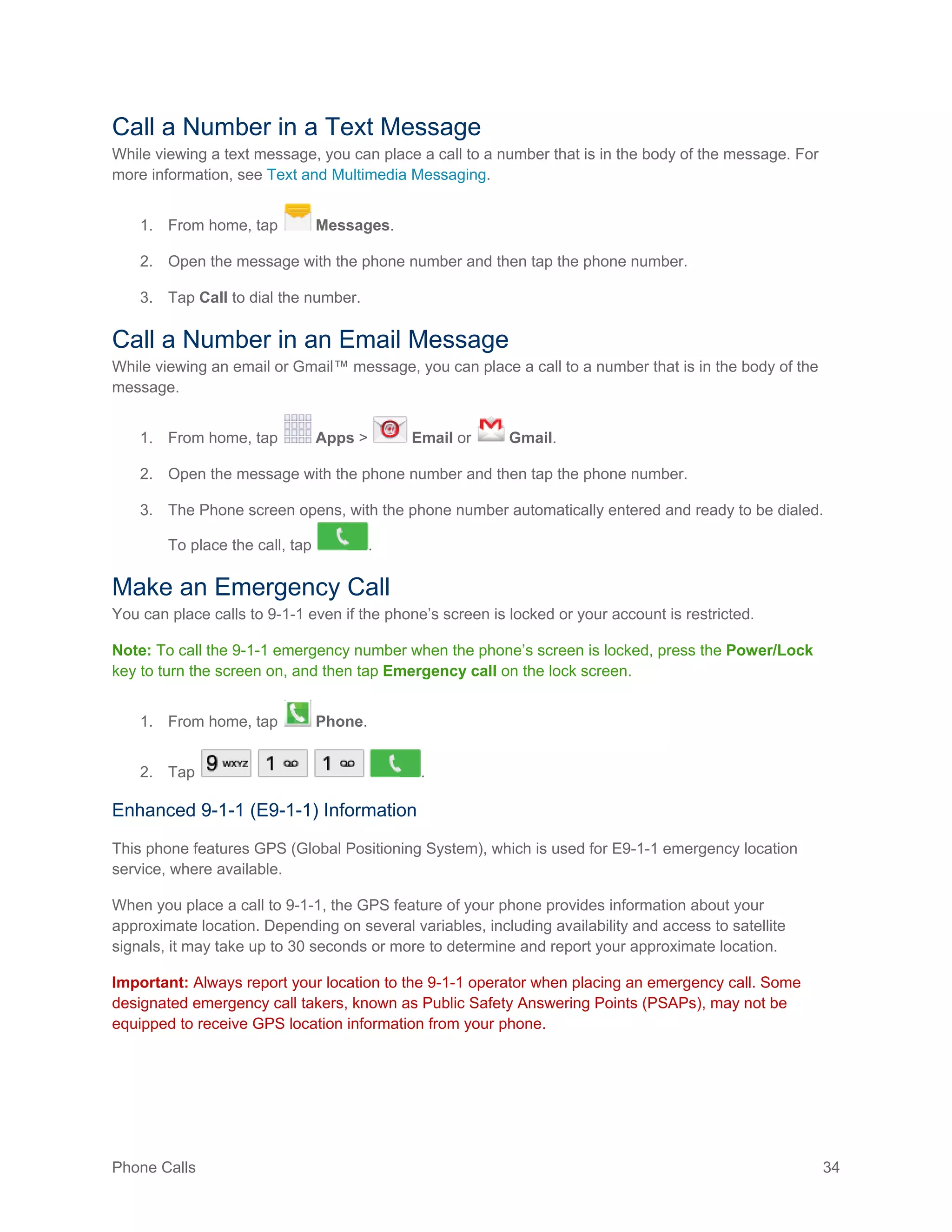 Phone Calls 34
Call a Number in a Text Message
While viewing a text message, you can place a call to a number that is in the body of the message. For
more information, see Text and Multimedia Messaging.
1. From home, tap Messages.
2. Open the message with the phone number and then tap the phone number.
3. Tap Call to dial the number.
Call a Number in an Email Message
While viewing an email or Gmail™ message, you can place a call to a number that is in the body of the
message.
1. From home, tap Apps > Email or Gmail.
2. Open the message with the phone number and then tap the phone number.
3. The Phone screen opens, with the phone number automatically entered and ready to be dialed.
To place the call, tap .
Make an Emergency Call
You can place calls to 9-1-1 even if the phone’s screen is locked or your account is restricted.
Note: To call the 9-1-1 emergency number when the phone’s screen is locked, press the Power/Lock
key to turn the screen on, and then tap Emergency call on the lock screen.
1. From home, tap Phone.
2. Tap .
Enhanced 9-1-1 (E9-1-1) Information
This phone features GPS (Global Positioning System), which is used for E9-1-1 emergency location
service, where available.
When you place a call to 9-1-1, the GPS feature of your phone provides information about your
approximate location. Depending on several variables, including availability and access to satellite
signals, it may take up to 30 seconds or more to determine and report your approximate location.
Important: Always report your location to the 9-1-1 operator when placing an emergency call. Some
designated emergency call takers, known as Public Safety Answering Points (PSAPs), may not be
equipped to receive GPS location information from your phone.
 