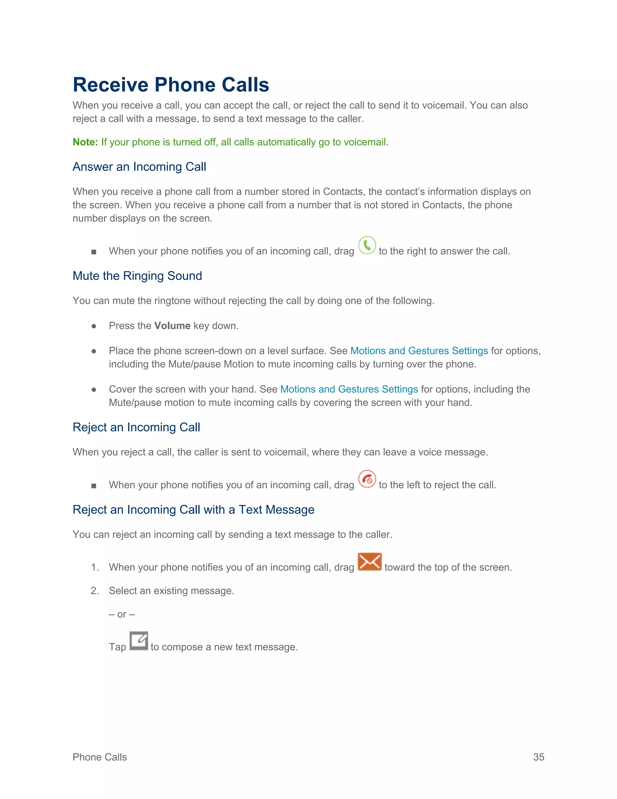Phone Calls 35
Receive Phone Calls
When you receive a call, you can accept the call, or reject the call to send it to voicemail. You can also
reject a call with a message, to send a text message to the caller.
Note: If your phone is turned off, all calls automatically go to voicemail.
Answer an Incoming Call
When you receive a phone call from a number stored in Contacts, the contact’s information displays on
the screen. When you receive a phone call from a number that is not stored in Contacts, the phone
number displays on the screen.
■ When your phone notifies you of an incoming call, drag to the right to answer the call.
Mute the Ringing Sound
You can mute the ringtone without rejecting the call by doing one of the following.
● Press the Volume key down.
● Place the phone screen-down on a level surface. See Motions and Gestures Settings for options,
including the Mute/pause Motion to mute incoming calls by turning over the phone.
● Cover the screen with your hand. See Motions and Gestures Settings for options, including the
Mute/pause motion to mute incoming calls by covering the screen with your hand.
Reject an Incoming Call
When you reject a call, the caller is sent to voicemail, where they can leave a voice message.
■ When your phone notifies you of an incoming call, drag to the left to reject the call.
Reject an Incoming Call with a Text Message
You can reject an incoming call by sending a text message to the caller.
1. When your phone notifies you of an incoming call, drag toward the top of the screen.
2. Select an existing message.
– or –
Tap to compose a new text message.
 