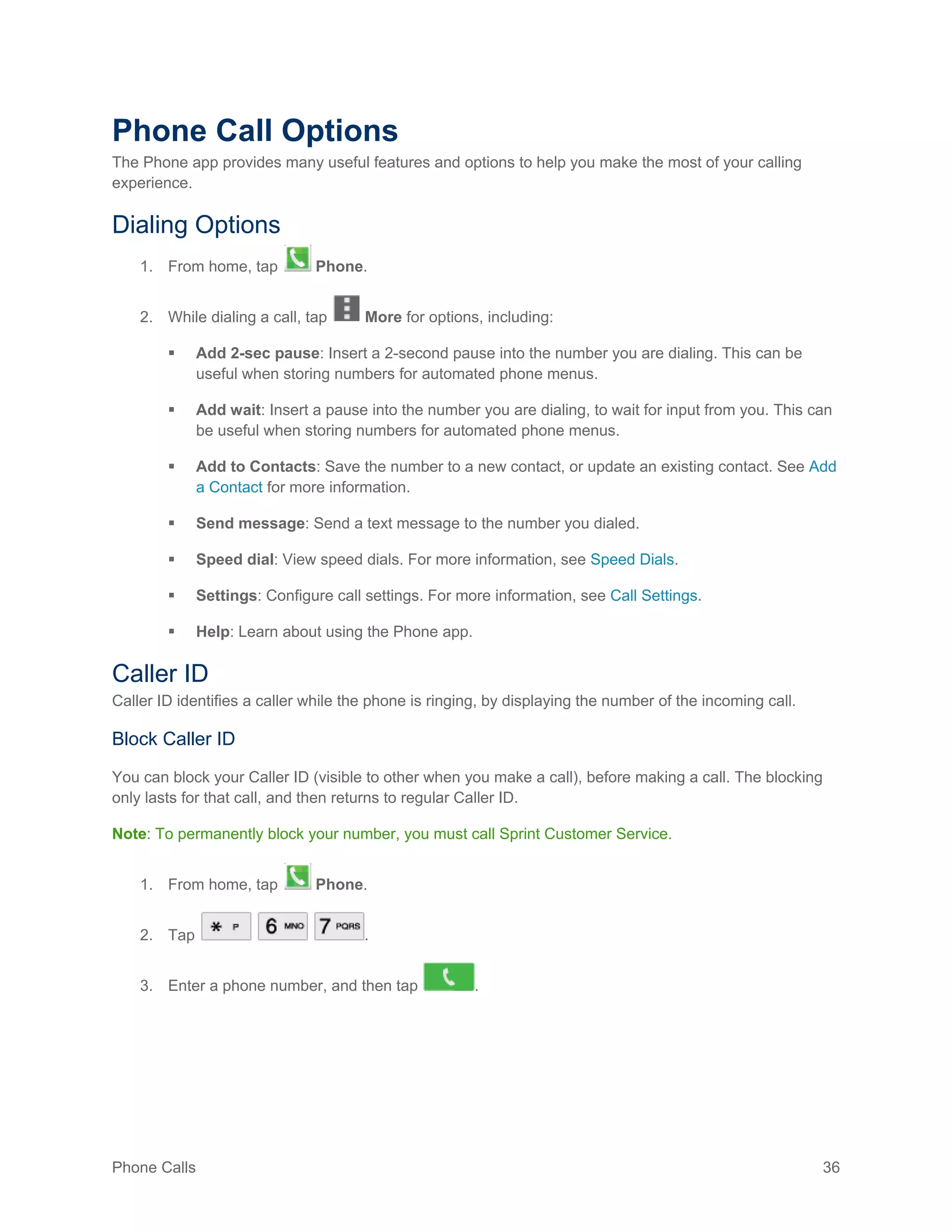 Phone Calls 36
Phone Call Options
The Phone app provides many useful features and options to help you make the most of your calling
experience.
Dialing Options
1. From home, tap Phone.
2. While dialing a call, tap More for options, including:
 Add 2-sec pause: Insert a 2-second pause into the number you are dialing. This can be
useful when storing numbers for automated phone menus.
 Add wait: Insert a pause into the number you are dialing, to wait for input from you. This can
be useful when storing numbers for automated phone menus.
 Add to Contacts: Save the number to a new contact, or update an existing contact. See Add
a Contact for more information.
 Send message: Send a text message to the number you dialed.
 Speed dial: View speed dials. For more information, see Speed Dials.
 Settings: Configure call settings. For more information, see Call Settings.
 Help: Learn about using the Phone app.
Caller ID
Caller ID identifies a caller while the phone is ringing, by displaying the number of the incoming call.
Block Caller ID
You can block your Caller ID (visible to other when you make a call), before making a call. The blocking
only lasts for that call, and then returns to regular Caller ID.
Note: To permanently block your number, you must call Sprint Customer Service.
1. From home, tap Phone.
2. Tap .
3. Enter a phone number, and then tap .
 
