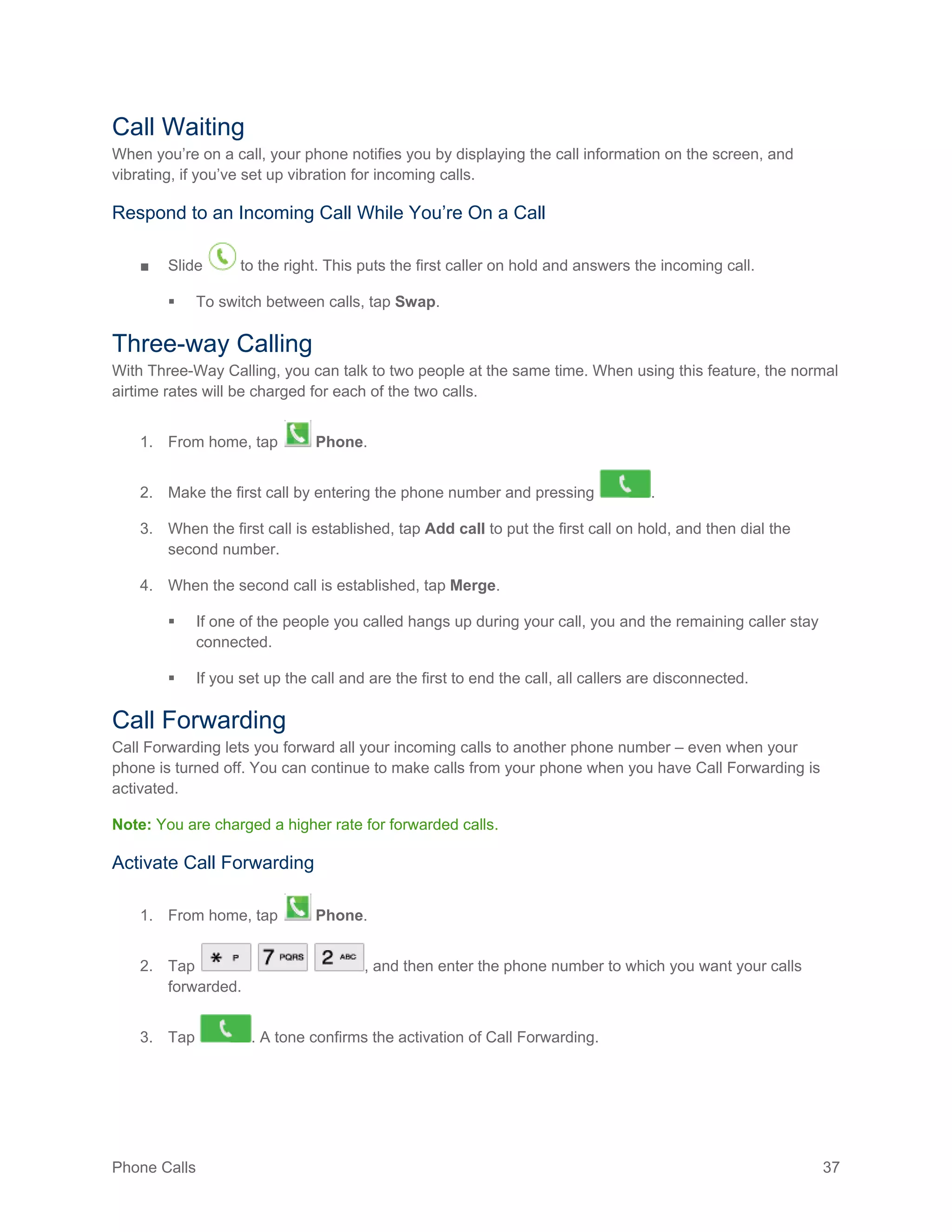 Phone Calls 37
Call Waiting
When you’re on a call, your phone notifies you by displaying the call information on the screen, and
vibrating, if you’ve set up vibration for incoming calls.
Respond to an Incoming Call While You’re On a Call
■ Slide to the right. This puts the first caller on hold and answers the incoming call.
 To switch between calls, tap Swap.
Three-way Calling
With Three-Way Calling, you can talk to two people at the same time. When using this feature, the normal
airtime rates will be charged for each of the two calls.
1. From home, tap Phone.
2. Make the first call by entering the phone number and pressing .
3. When the first call is established, tap Add call to put the first call on hold, and then dial the
second number.
4. When the second call is established, tap Merge.
 If one of the people you called hangs up during your call, you and the remaining caller stay
connected.
 If you set up the call and are the first to end the call, all callers are disconnected.
Call Forwarding
Call Forwarding lets you forward all your incoming calls to another phone number – even when your
phone is turned off. You can continue to make calls from your phone when you have Call Forwarding is
activated.
Note: You are charged a higher rate for forwarded calls.
Activate Call Forwarding
1. From home, tap Phone.
2. Tap , and then enter the phone number to which you want your calls
forwarded.
3. Tap . A tone confirms the activation of Call Forwarding.
 
