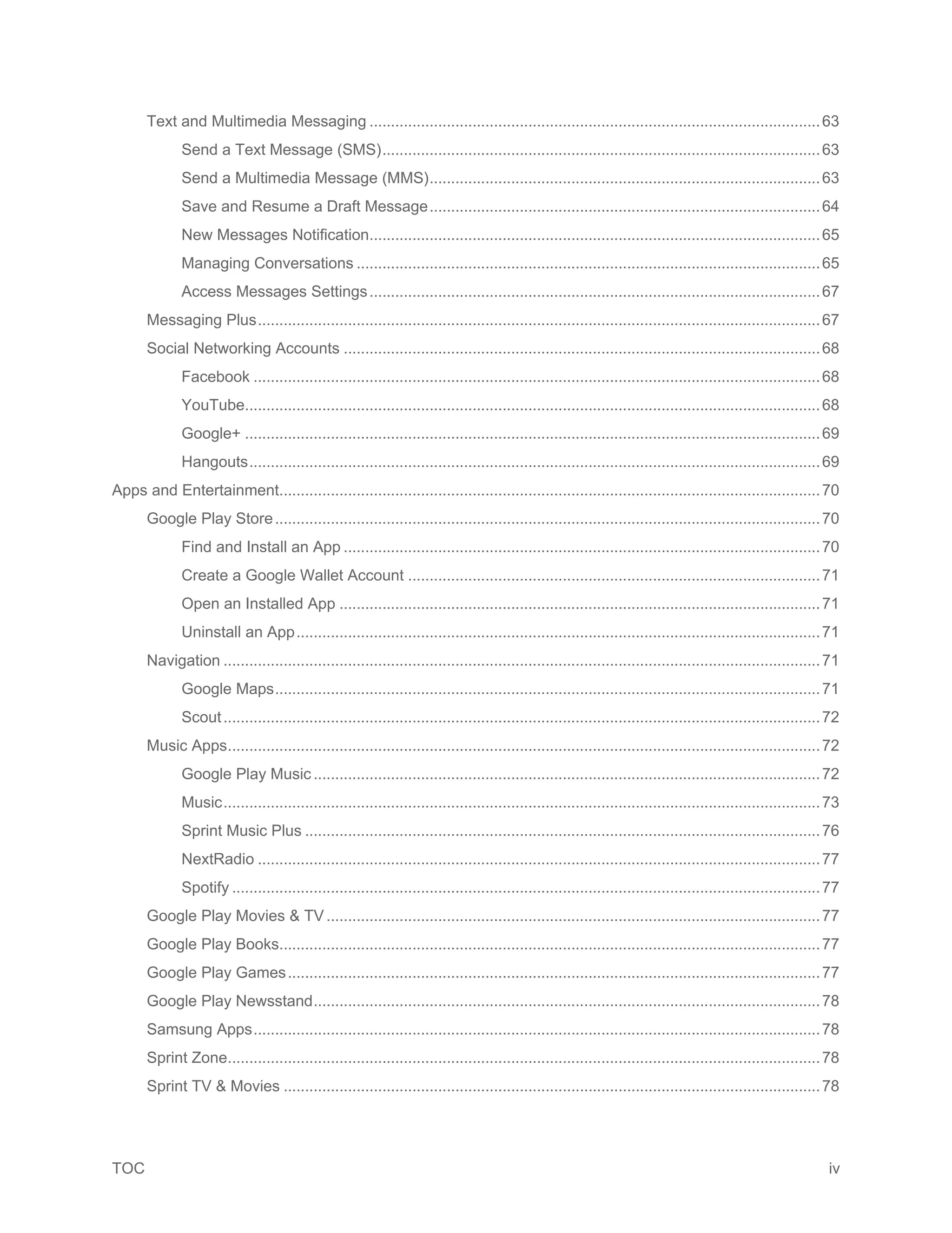 TOC iv
Text and Multimedia Messaging .........................................................................................................63
Send a Text Message (SMS)......................................................................................................63
Send a Multimedia Message (MMS)...........................................................................................63
Save and Resume a Draft Message...........................................................................................64
New Messages Notification.........................................................................................................65
Managing Conversations ............................................................................................................65
Access Messages Settings.........................................................................................................67
Messaging Plus...................................................................................................................................67
Social Networking Accounts ...............................................................................................................68
Facebook ....................................................................................................................................68
YouTube......................................................................................................................................68
Google+ ......................................................................................................................................69
Hangouts.....................................................................................................................................69
Apps and Entertainment..............................................................................................................................70
Google Play Store...............................................................................................................................70
Find and Install an App ...............................................................................................................70
Create a Google Wallet Account ................................................................................................71
Open an Installed App ................................................................................................................71
Uninstall an App..........................................................................................................................71
Navigation ...........................................................................................................................................71
Google Maps...............................................................................................................................71
Scout...........................................................................................................................................72
Music Apps..........................................................................................................................................72
Google Play Music......................................................................................................................72
Music...........................................................................................................................................73
Sprint Music Plus ........................................................................................................................76
NextRadio ...................................................................................................................................77
Spotify .........................................................................................................................................77
Google Play Movies & TV...................................................................................................................77
Google Play Books..............................................................................................................................77
Google Play Games............................................................................................................................77
Google Play Newsstand......................................................................................................................78
Samsung Apps....................................................................................................................................78
Sprint Zone..........................................................................................................................................78
Sprint TV & Movies .............................................................................................................................78
 