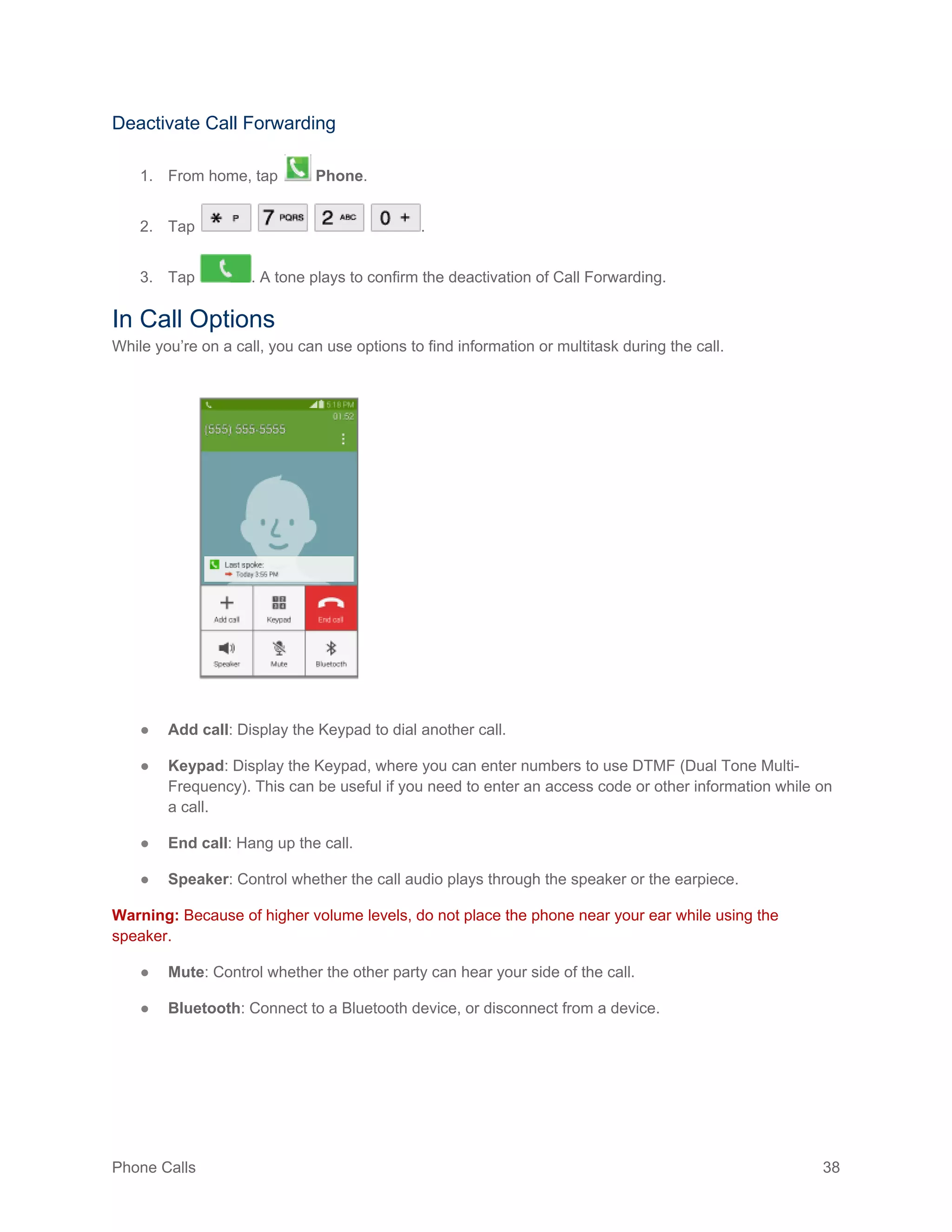 Phone Calls 38
Deactivate Call Forwarding
1. From home, tap Phone.
2. Tap .
3. Tap . A tone plays to confirm the deactivation of Call Forwarding.
In Call Options
While you’re on a call, you can use options to find information or multitask during the call.
● Add call: Display the Keypad to dial another call.
● Keypad: Display the Keypad, where you can enter numbers to use DTMF (Dual Tone Multi-
Frequency). This can be useful if you need to enter an access code or other information while on
a call.
● End call: Hang up the call.
● Speaker: Control whether the call audio plays through the speaker or the earpiece.
Warning: Because of higher volume levels, do not place the phone near your ear while using the
speaker.
● Mute: Control whether the other party can hear your side of the call.
● Bluetooth: Connect to a Bluetooth device, or disconnect from a device.
 
