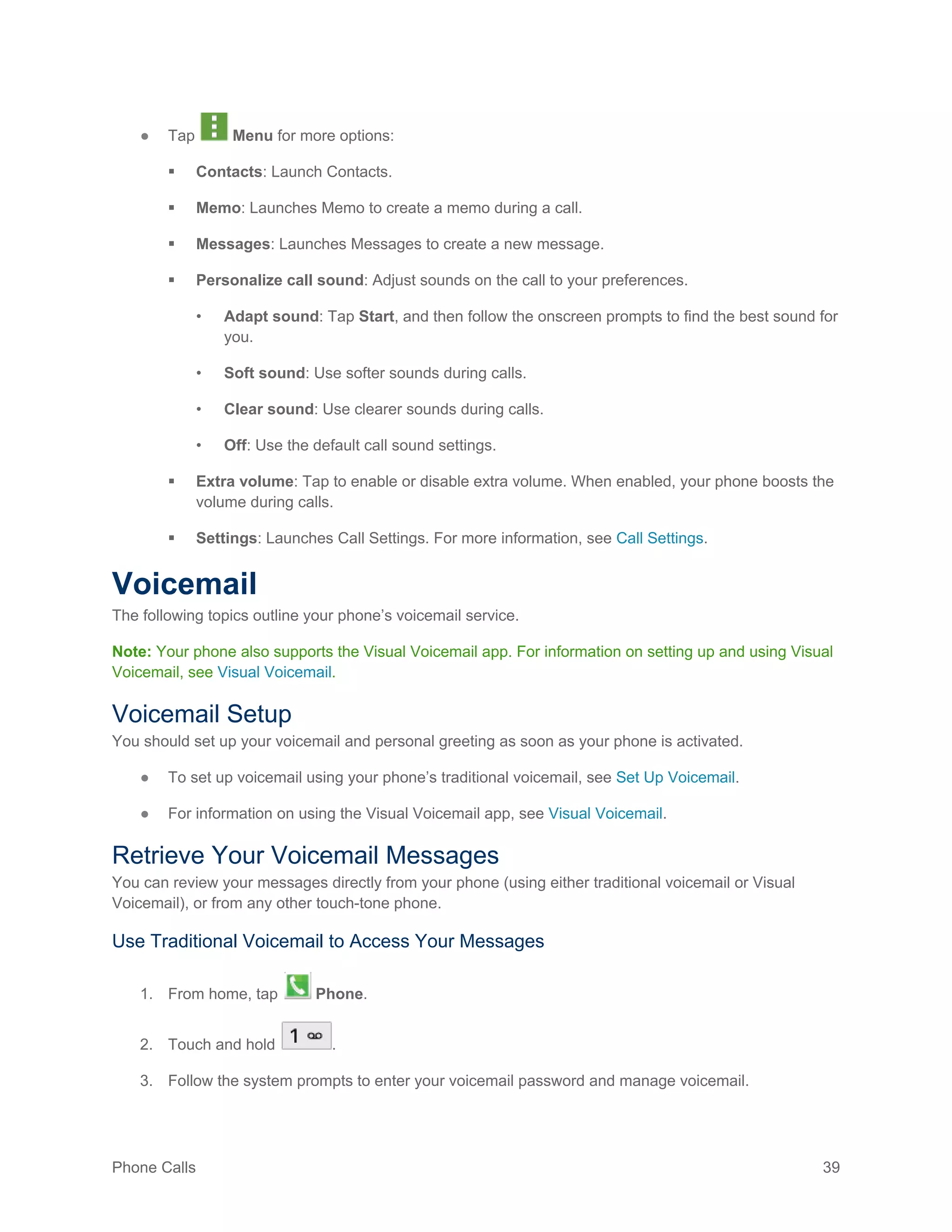 Phone Calls 39
● Tap Menu for more options:
 Contacts: Launch Contacts.
 Memo: Launches Memo to create a memo during a call.
 Messages: Launches Messages to create a new message.
 Personalize call sound: Adjust sounds on the call to your preferences.
• Adapt sound: Tap Start, and then follow the onscreen prompts to find the best sound for
you.
• Soft sound: Use softer sounds during calls.
• Clear sound: Use clearer sounds during calls.
• Off: Use the default call sound settings.
 Extra volume: Tap to enable or disable extra volume. When enabled, your phone boosts the
volume during calls.
 Settings: Launches Call Settings. For more information, see Call Settings.
Voicemail
The following topics outline your phone’s voicemail service.
Note: Your phone also supports the Visual Voicemail app. For information on setting up and using Visual
Voicemail, see Visual Voicemail.
Voicemail Setup
You should set up your voicemail and personal greeting as soon as your phone is activated.
● To set up voicemail using your phone’s traditional voicemail, see Set Up Voicemail.
● For information on using the Visual Voicemail app, see Visual Voicemail.
Retrieve Your Voicemail Messages
You can review your messages directly from your phone (using either traditional voicemail or Visual
Voicemail), or from any other touch-tone phone.
Use Traditional Voicemail to Access Your Messages
1. From home, tap Phone.
2. Touch and hold .
3. Follow the system prompts to enter your voicemail password and manage voicemail.
 