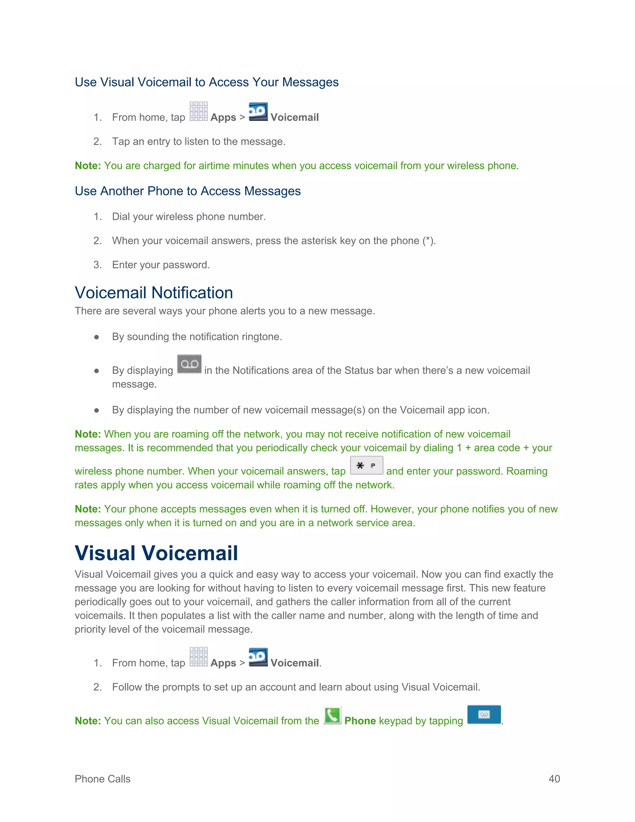 Phone Calls 40
Use Visual Voicemail to Access Your Messages
1. From home, tap Apps > Voicemail
2. Tap an entry to listen to the message.
Note: You are charged for airtime minutes when you access voicemail from your wireless phone.
Use Another Phone to Access Messages
1. Dial your wireless phone number.
2. When your voicemail answers, press the asterisk key on the phone (*).
3. Enter your password.
Voicemail Notification
There are several ways your phone alerts you to a new message.
● By sounding the notification ringtone.
● By displaying in the Notifications area of the Status bar when there’s a new voicemail
message.
● By displaying the number of new voicemail message(s) on the Voicemail app icon.
Note: When you are roaming off the network, you may not receive notification of new voicemail
messages. It is recommended that you periodically check your voicemail by dialing 1 + area code + your
wireless phone number. When your voicemail answers, tap and enter your password. Roaming
rates apply when you access voicemail while roaming off the network.
Note: Your phone accepts messages even when it is turned off. However, your phone notifies you of new
messages only when it is turned on and you are in a network service area.
Visual Voicemail
Visual Voicemail gives you a quick and easy way to access your voicemail. Now you can find exactly the
message you are looking for without having to listen to every voicemail message first. This new feature
periodically goes out to your voicemail, and gathers the caller information from all of the current
voicemails. It then populates a list with the caller name and number, along with the length of time and
priority level of the voicemail message.
1. From home, tap Apps > Voicemail.
2. Follow the prompts to set up an account and learn about using Visual Voicemail.
Note: You can also access Visual Voicemail from the Phone keypad by tapping .
 