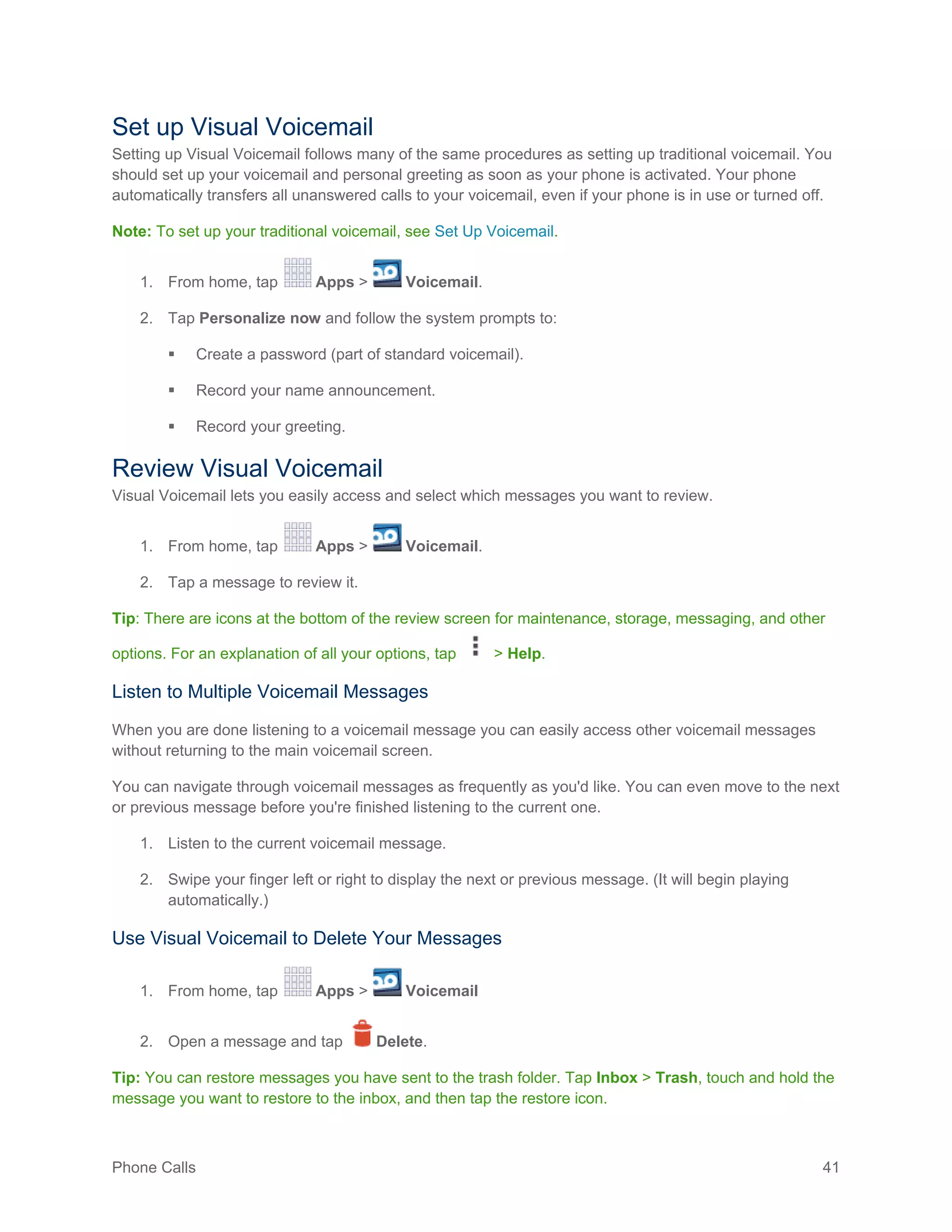 Phone Calls 41
Set up Visual Voicemail
Setting up Visual Voicemail follows many of the same procedures as setting up traditional voicemail. You
should set up your voicemail and personal greeting as soon as your phone is activated. Your phone
automatically transfers all unanswered calls to your voicemail, even if your phone is in use or turned off.
Note: To set up your traditional voicemail, see Set Up Voicemail.
1. From home, tap Apps > Voicemail.
2. Tap Personalize now and follow the system prompts to:
 Create a password (part of standard voicemail).
 Record your name announcement.
 Record your greeting.
Review Visual Voicemail
Visual Voicemail lets you easily access and select which messages you want to review.
1. From home, tap Apps > Voicemail.
2. Tap a message to review it.
Tip: There are icons at the bottom of the review screen for maintenance, storage, messaging, and other
options. For an explanation of all your options, tap > Help.
Listen to Multiple Voicemail Messages
When you are done listening to a voicemail message you can easily access other voicemail messages
without returning to the main voicemail screen.
You can navigate through voicemail messages as frequently as you'd like. You can even move to the next
or previous message before you're finished listening to the current one.
1. Listen to the current voicemail message.
2. Swipe your finger left or right to display the next or previous message. (It will begin playing
automatically.)
Use Visual Voicemail to Delete Your Messages
1. From home, tap Apps > Voicemail
2. Open a message and tap Delete.
Tip: You can restore messages you have sent to the trash folder. Tap Inbox > Trash, touch and hold the
message you want to restore to the inbox, and then tap the restore icon.
 