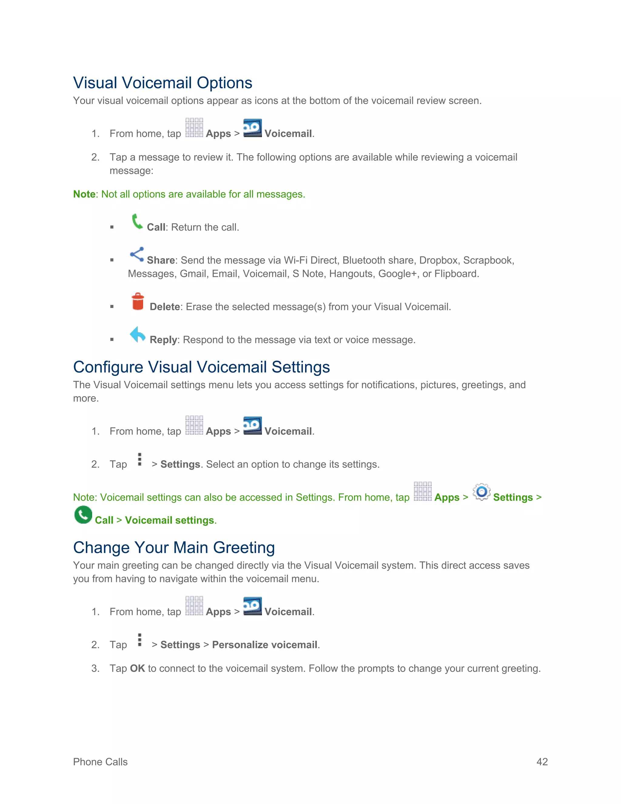 Phone Calls 42
Visual Voicemail Options
Your visual voicemail options appear as icons at the bottom of the voicemail review screen.
1. From home, tap Apps > Voicemail.
2. Tap a message to review it. The following options are available while reviewing a voicemail
message:
Note: Not all options are available for all messages.
 Call: Return the call.
 Share: Send the message via Wi-Fi Direct, Bluetooth share, Dropbox, Scrapbook,
Messages, Gmail, Email, Voicemail, S Note, Hangouts, Google+, or Flipboard.
 Delete: Erase the selected message(s) from your Visual Voicemail.
 Reply: Respond to the message via text or voice message.
Configure Visual Voicemail Settings
The Visual Voicemail settings menu lets you access settings for notifications, pictures, greetings, and
more.
1. From home, tap Apps > Voicemail.
2. Tap > Settings. Select an option to change its settings.
Note: Voicemail settings can also be accessed in Settings. From home, tap Apps > Settings >
Call > Voicemail settings.
Change Your Main Greeting
Your main greeting can be changed directly via the Visual Voicemail system. This direct access saves
you from having to navigate within the voicemail menu.
1. From home, tap Apps > Voicemail.
2. Tap > Settings > Personalize voicemail.
3. Tap OK to connect to the voicemail system. Follow the prompts to change your current greeting.
 