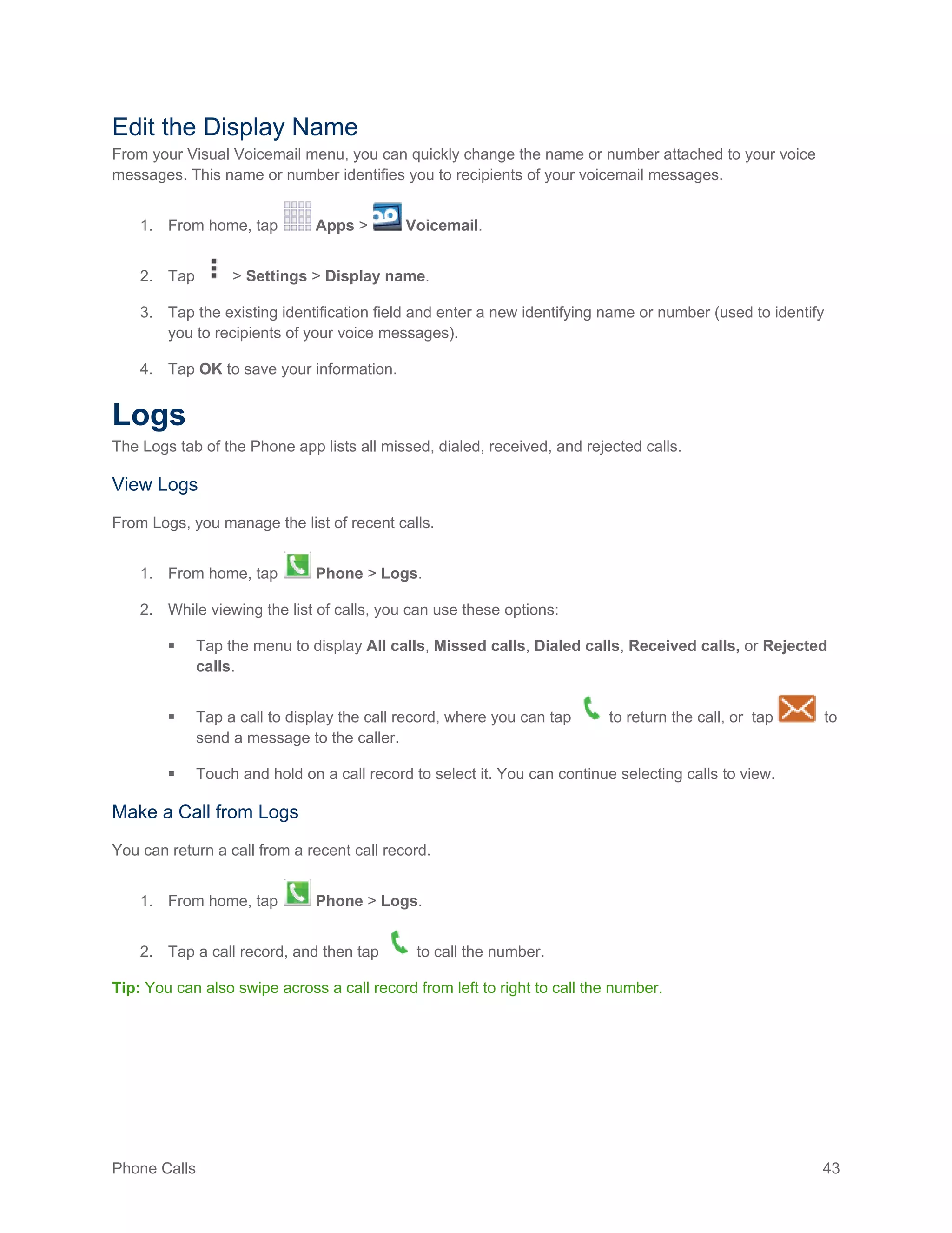 Phone Calls 43
Edit the Display Name
From your Visual Voicemail menu, you can quickly change the name or number attached to your voice
messages. This name or number identifies you to recipients of your voicemail messages.
1. From home, tap Apps > Voicemail.
2. Tap > Settings > Display name.
3. Tap the existing identification field and enter a new identifying name or number (used to identify
you to recipients of your voice messages).
4. Tap OK to save your information.
Logs
The Logs tab of the Phone app lists all missed, dialed, received, and rejected calls.
View Logs
From Logs, you manage the list of recent calls.
1. From home, tap Phone > Logs.
2. While viewing the list of calls, you can use these options:
 Tap the menu to display All calls, Missed calls, Dialed calls, Received calls, or Rejected
calls.
 Tap a call to display the call record, where you can tap to return the call, or tap to
send a message to the caller.
 Touch and hold on a call record to select it. You can continue selecting calls to view.
Make a Call from Logs
You can return a call from a recent call record.
1. From home, tap Phone > Logs.
2. Tap a call record, and then tap to call the number.
Tip: You can also swipe across a call record from left to right to call the number.
 
