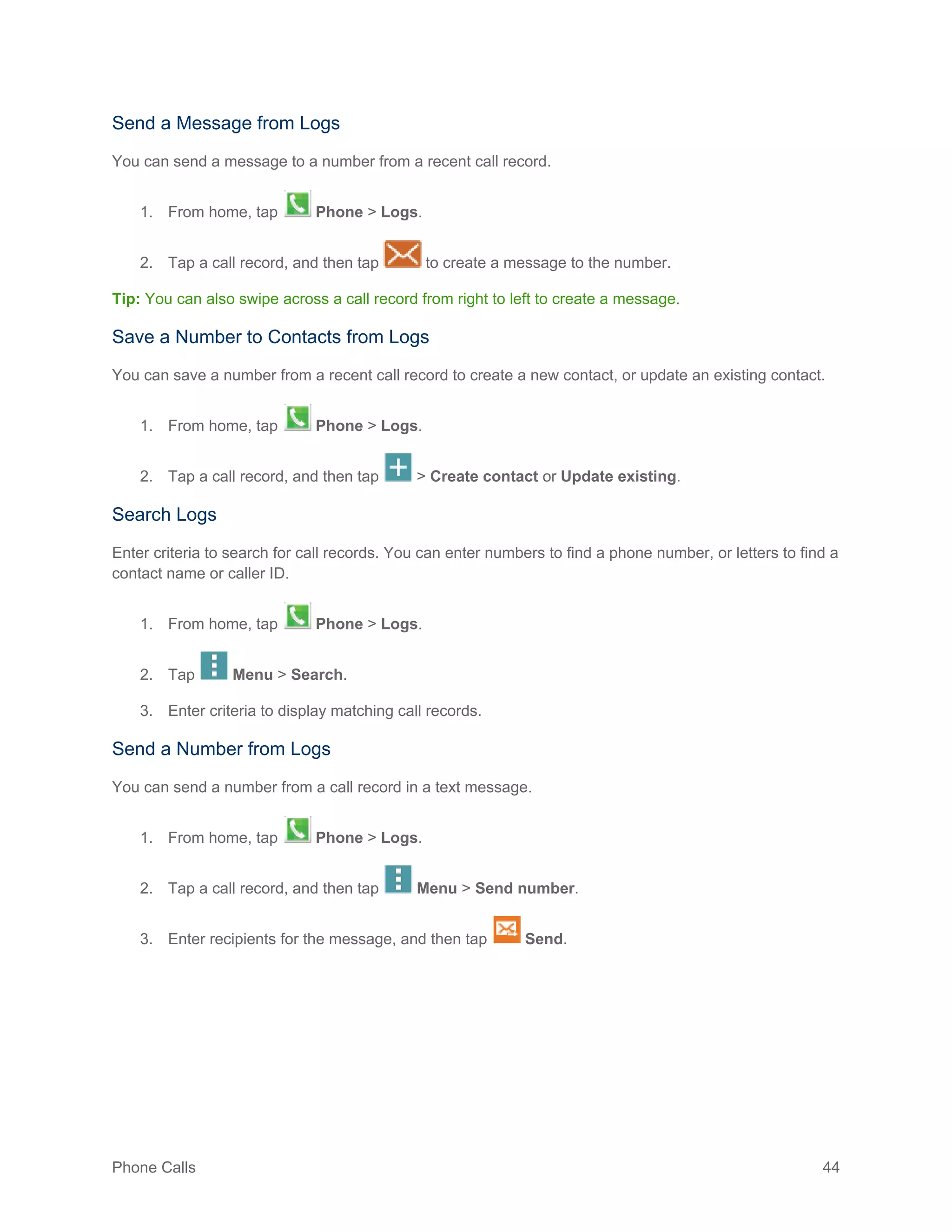 Phone Calls 44
Send a Message from Logs
You can send a message to a number from a recent call record.
1. From home, tap Phone > Logs.
2. Tap a call record, and then tap to create a message to the number.
Tip: You can also swipe across a call record from right to left to create a message.
Save a Number to Contacts from Logs
You can save a number from a recent call record to create a new contact, or update an existing contact.
1. From home, tap Phone > Logs.
2. Tap a call record, and then tap > Create contact or Update existing.
Search Logs
Enter criteria to search for call records. You can enter numbers to find a phone number, or letters to find a
contact name or caller ID.
1. From home, tap Phone > Logs.
2. Tap Menu > Search.
3. Enter criteria to display matching call records.
Send a Number from Logs
You can send a number from a call record in a text message.
1. From home, tap Phone > Logs.
2. Tap a call record, and then tap Menu > Send number.
3. Enter recipients for the message, and then tap Send.
 