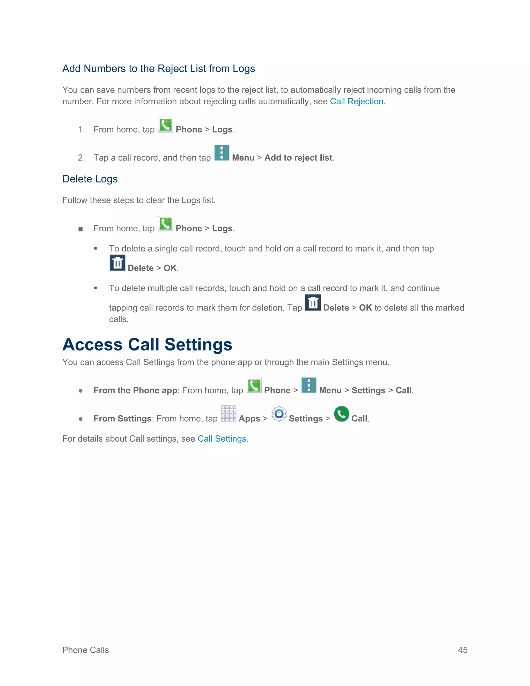 Phone Calls 45
Add Numbers to the Reject List from Logs
You can save numbers from recent logs to the reject list, to automatically reject incoming calls from the
number. For more information about rejecting calls automatically, see Call Rejection.
1. From home, tap Phone > Logs.
2. Tap a call record, and then tap Menu > Add to reject list.
Delete Logs
Follow these steps to clear the Logs list.
■ From home, tap Phone > Logs.
 To delete a single call record, touch and hold on a call record to mark it, and then tap
Delete > OK.
 To delete multiple call records, touch and hold on a call record to mark it, and continue
tapping call records to mark them for deletion. Tap Delete > OK to delete all the marked
calls.
Access Call Settings
You can access Call Settings from the phone app or through the main Settings menu.
● From the Phone app: From home, tap Phone > Menu > Settings > Call.
● From Settings: From home, tap Apps > Settings > Call.
For details about Call settings, see Call Settings.
 