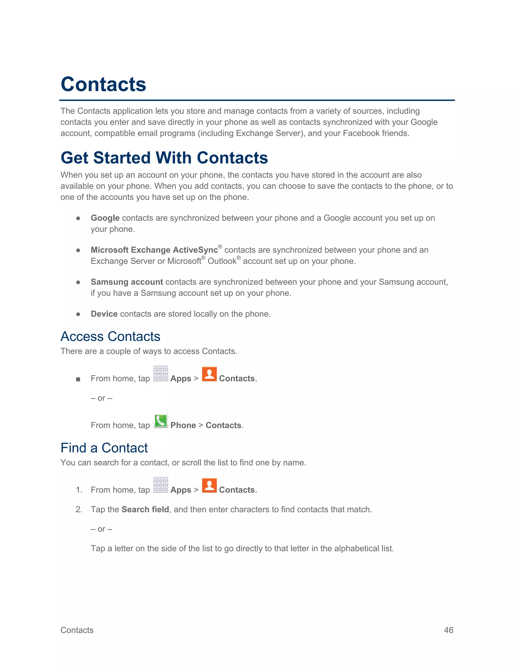 Contacts 46
Contacts
The Contacts application lets you store and manage contacts from a variety of sources, including
contacts you enter and save directly in your phone as well as contacts synchronized with your Google
account, compatible email programs (including Exchange Server), and your Facebook friends.
Get Started With Contacts
When you set up an account on your phone, the contacts you have stored in the account are also
available on your phone. When you add contacts, you can choose to save the contacts to the phone, or to
one of the accounts you have set up on the phone.
● Google contacts are synchronized between your phone and a Google account you set up on
your phone.
● Microsoft Exchange ActiveSync®
contacts are synchronized between your phone and an
Exchange Server or Microsoft®
Outlook®
account set up on your phone.
● Samsung account contacts are synchronized between your phone and your Samsung account,
if you have a Samsung account set up on your phone.
● Device contacts are stored locally on the phone.
Access Contacts
There are a couple of ways to access Contacts.
■ From home, tap Apps > Contacts.
– or –
From home, tap Phone > Contacts.
Find a Contact
You can search for a contact, or scroll the list to find one by name.
1. From home, tap Apps > Contacts.
2. Tap the Search field, and then enter characters to find contacts that match.
– or –
Tap a letter on the side of the list to go directly to that letter in the alphabetical list.
 