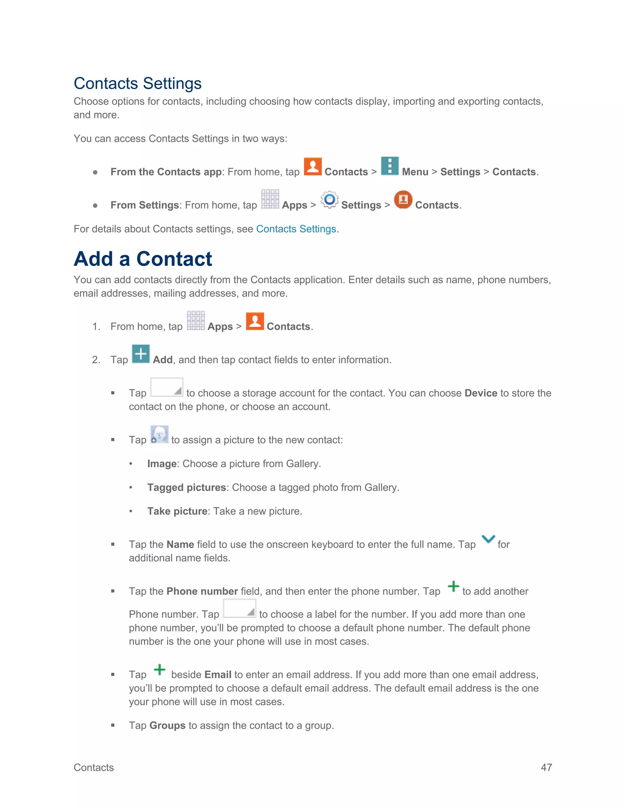 Contacts 47
Contacts Settings
Choose options for contacts, including choosing how contacts display, importing and exporting contacts,
and more.
You can access Contacts Settings in two ways:
● From the Contacts app: From home, tap Contacts > Menu > Settings > Contacts.
● From Settings: From home, tap Apps > Settings > Contacts.
For details about Contacts settings, see Contacts Settings.
Add a Contact
You can add contacts directly from the Contacts application. Enter details such as name, phone numbers,
email addresses, mailing addresses, and more.
1. From home, tap Apps > Contacts.
2. Tap Add, and then tap contact fields to enter information.
 Tap to choose a storage account for the contact. You can choose Device to store the
contact on the phone, or choose an account.
 Tap to assign a picture to the new contact:
• Image: Choose a picture from Gallery.
• Tagged pictures: Choose a tagged photo from Gallery.
• Take picture: Take a new picture.
 Tap the Name field to use the onscreen keyboard to enter the full name. Tap for
additional name fields.
 Tap the Phone number field, and then enter the phone number. Tap to add another
Phone number. Tap to choose a label for the number. If you add more than one
phone number, you’ll be prompted to choose a default phone number. The default phone
number is the one your phone will use in most cases.
 Tap beside Email to enter an email address. If you add more than one email address,
you’ll be prompted to choose a default email address. The default email address is the one
your phone will use in most cases.
 Tap Groups to assign the contact to a group.
 