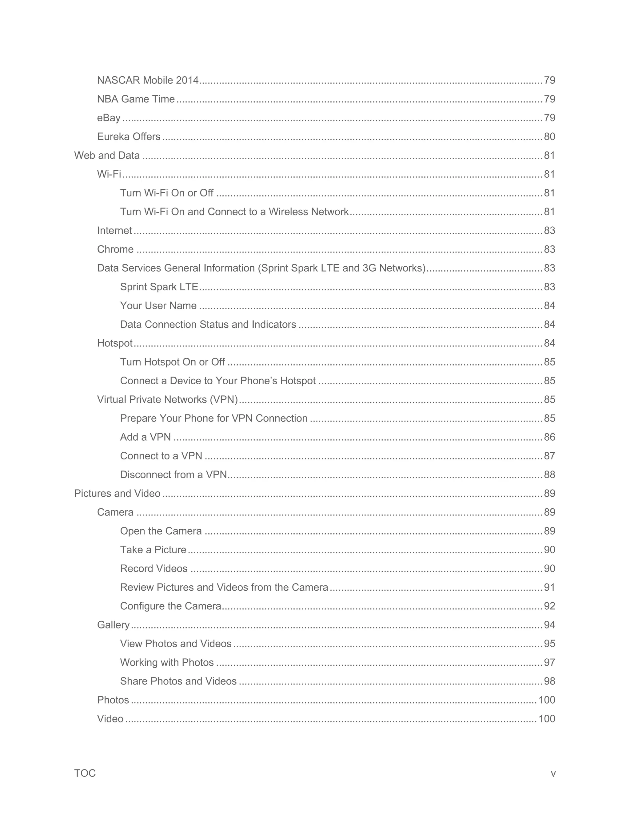 TOC v
NASCAR Mobile 2014.........................................................................................................................79
NBA Game Time.................................................................................................................................79
eBay ....................................................................................................................................................79
Eureka Offers......................................................................................................................................80
Web and Data .............................................................................................................................................81
Wi-Fi....................................................................................................................................................81
Turn Wi-Fi On or Off ...................................................................................................................81
Turn Wi-Fi On and Connect to a Wireless Network....................................................................81
Internet................................................................................................................................................83
Chrome ...............................................................................................................................................83
Data Services General Information (Sprint Spark LTE and 3G Networks).........................................83
Sprint Spark LTE.........................................................................................................................83
Your User Name .........................................................................................................................84
Data Connection Status and Indicators ......................................................................................84
Hotspot................................................................................................................................................84
Turn Hotspot On or Off ...............................................................................................................85
Connect a Device to Your Phone’s Hotspot ...............................................................................85
Virtual Private Networks (VPN)...........................................................................................................85
Prepare Your Phone for VPN Connection ..................................................................................85
Add a VPN ..................................................................................................................................86
Connect to a VPN .......................................................................................................................87
Disconnect from a VPN...............................................................................................................88
Pictures and Video......................................................................................................................................89
Camera ...............................................................................................................................................89
Open the Camera .......................................................................................................................89
Take a Picture.............................................................................................................................90
Record Videos ............................................................................................................................90
Review Pictures and Videos from the Camera...........................................................................91
Configure the Camera.................................................................................................................92
Gallery.................................................................................................................................................94
View Photos and Videos.............................................................................................................95
Working with Photos ...................................................................................................................97
Share Photos and Videos ...........................................................................................................98
Photos...............................................................................................................................................100
Video .................................................................................................................................................100
 