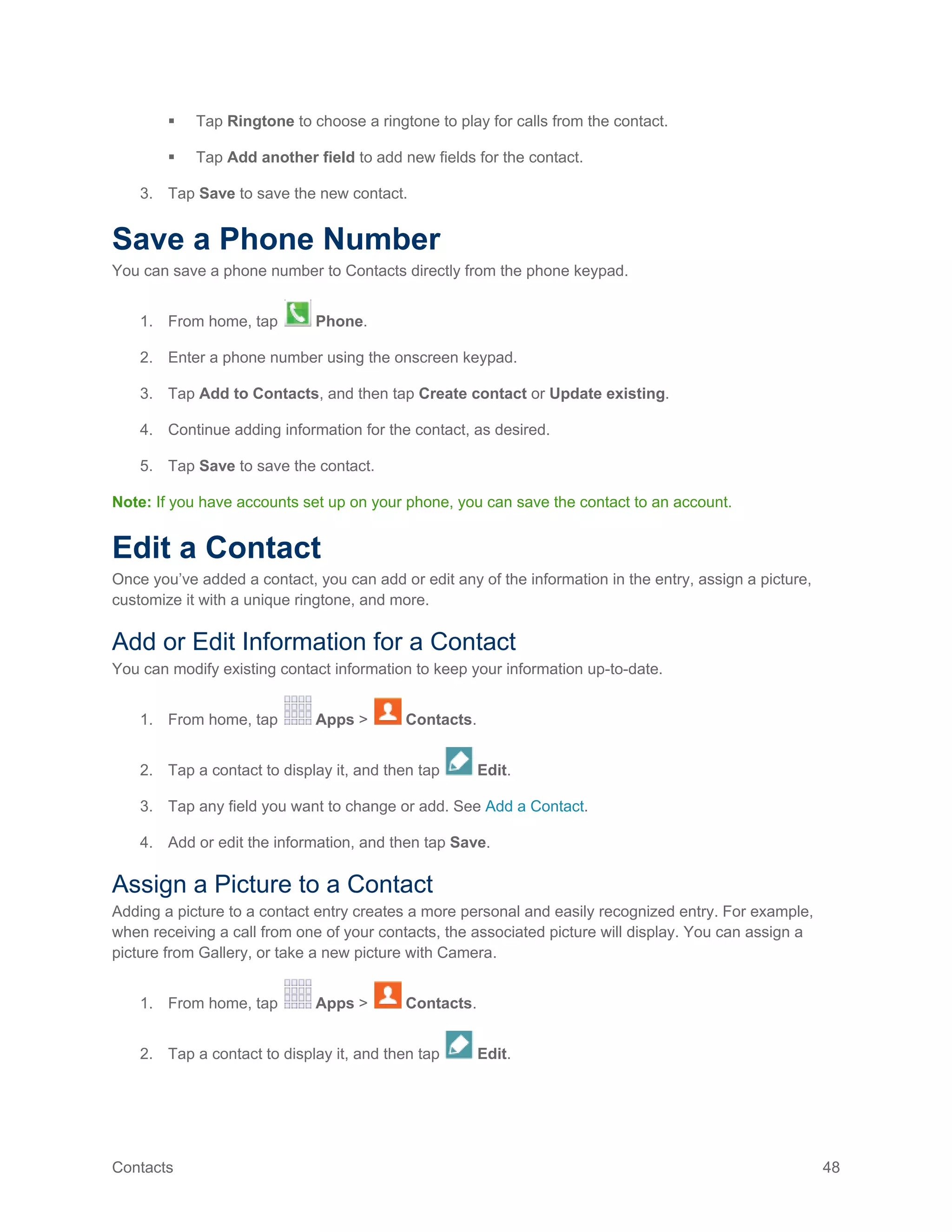 Contacts 48
 Tap Ringtone to choose a ringtone to play for calls from the contact.
 Tap Add another field to add new fields for the contact.
3. Tap Save to save the new contact.
Save a Phone Number
You can save a phone number to Contacts directly from the phone keypad.
1. From home, tap Phone.
2. Enter a phone number using the onscreen keypad.
3. Tap Add to Contacts, and then tap Create contact or Update existing.
4. Continue adding information for the contact, as desired.
5. Tap Save to save the contact.
Note: If you have accounts set up on your phone, you can save the contact to an account.
Edit a Contact
Once you’ve added a contact, you can add or edit any of the information in the entry, assign a picture,
customize it with a unique ringtone, and more.
Add or Edit Information for a Contact
You can modify existing contact information to keep your information up-to-date.
1. From home, tap Apps > Contacts.
2. Tap a contact to display it, and then tap Edit.
3. Tap any field you want to change or add. See Add a Contact.
4. Add or edit the information, and then tap Save.
Assign a Picture to a Contact
Adding a picture to a contact entry creates a more personal and easily recognized entry. For example,
when receiving a call from one of your contacts, the associated picture will display. You can assign a
picture from Gallery, or take a new picture with Camera.
1. From home, tap Apps > Contacts.
2. Tap a contact to display it, and then tap Edit.
 