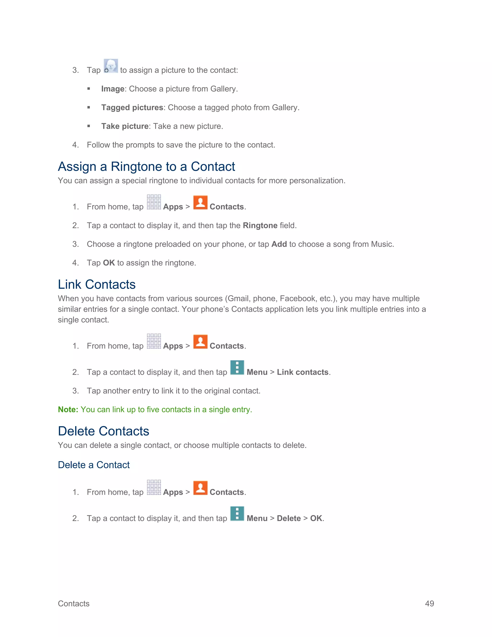 Contacts 49
3. Tap to assign a picture to the contact:
 Image: Choose a picture from Gallery.
 Tagged pictures: Choose a tagged photo from Gallery.
 Take picture: Take a new picture.
4. Follow the prompts to save the picture to the contact.
Assign a Ringtone to a Contact
You can assign a special ringtone to individual contacts for more personalization.
1. From home, tap Apps > Contacts.
2. Tap a contact to display it, and then tap the Ringtone field.
3. Choose a ringtone preloaded on your phone, or tap Add to choose a song from Music.
4. Tap OK to assign the ringtone.
Link Contacts
When you have contacts from various sources (Gmail, phone, Facebook, etc.), you may have multiple
similar entries for a single contact. Your phone’s Contacts application lets you link multiple entries into a
single contact.
1. From home, tap Apps > Contacts.
2. Tap a contact to display it, and then tap Menu > Link contacts.
3. Tap another entry to link it to the original contact.
Note: You can link up to five contacts in a single entry.
Delete Contacts
You can delete a single contact, or choose multiple contacts to delete.
Delete a Contact
1. From home, tap Apps > Contacts.
2. Tap a contact to display it, and then tap Menu > Delete > OK.
 