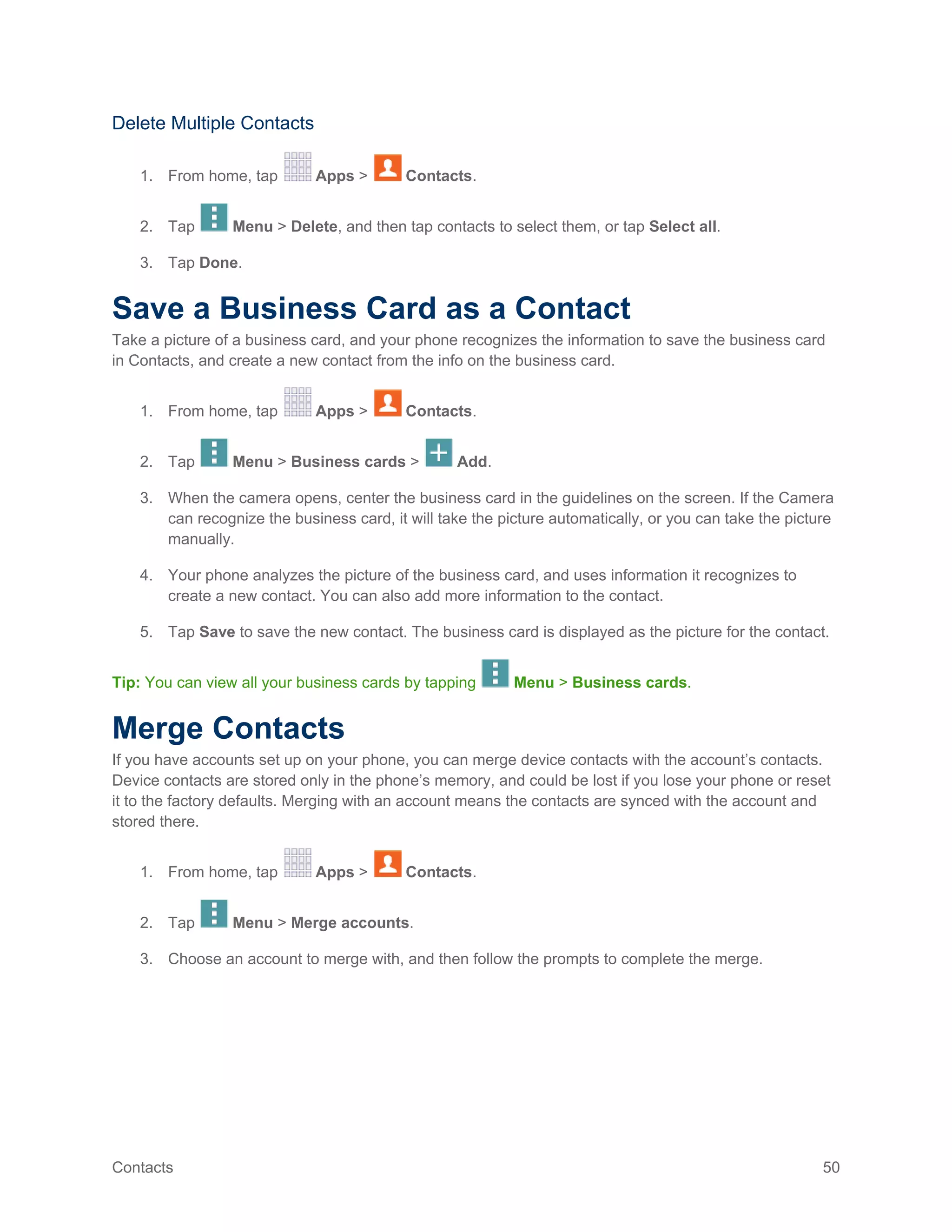 Contacts 50
Delete Multiple Contacts
1. From home, tap Apps > Contacts.
2. Tap Menu > Delete, and then tap contacts to select them, or tap Select all.
3. Tap Done.
Save a Business Card as a Contact
Take a picture of a business card, and your phone recognizes the information to save the business card
in Contacts, and create a new contact from the info on the business card.
1. From home, tap Apps > Contacts.
2. Tap Menu > Business cards > Add.
3. When the camera opens, center the business card in the guidelines on the screen. If the Camera
can recognize the business card, it will take the picture automatically, or you can take the picture
manually.
4. Your phone analyzes the picture of the business card, and uses information it recognizes to
create a new contact. You can also add more information to the contact.
5. Tap Save to save the new contact. The business card is displayed as the picture for the contact.
Tip: You can view all your business cards by tapping Menu > Business cards.
Merge Contacts
If you have accounts set up on your phone, you can merge device contacts with the account’s contacts.
Device contacts are stored only in the phone’s memory, and could be lost if you lose your phone or reset
it to the factory defaults. Merging with an account means the contacts are synced with the account and
stored there.
1. From home, tap Apps > Contacts.
2. Tap Menu > Merge accounts.
3. Choose an account to merge with, and then follow the prompts to complete the merge.
 