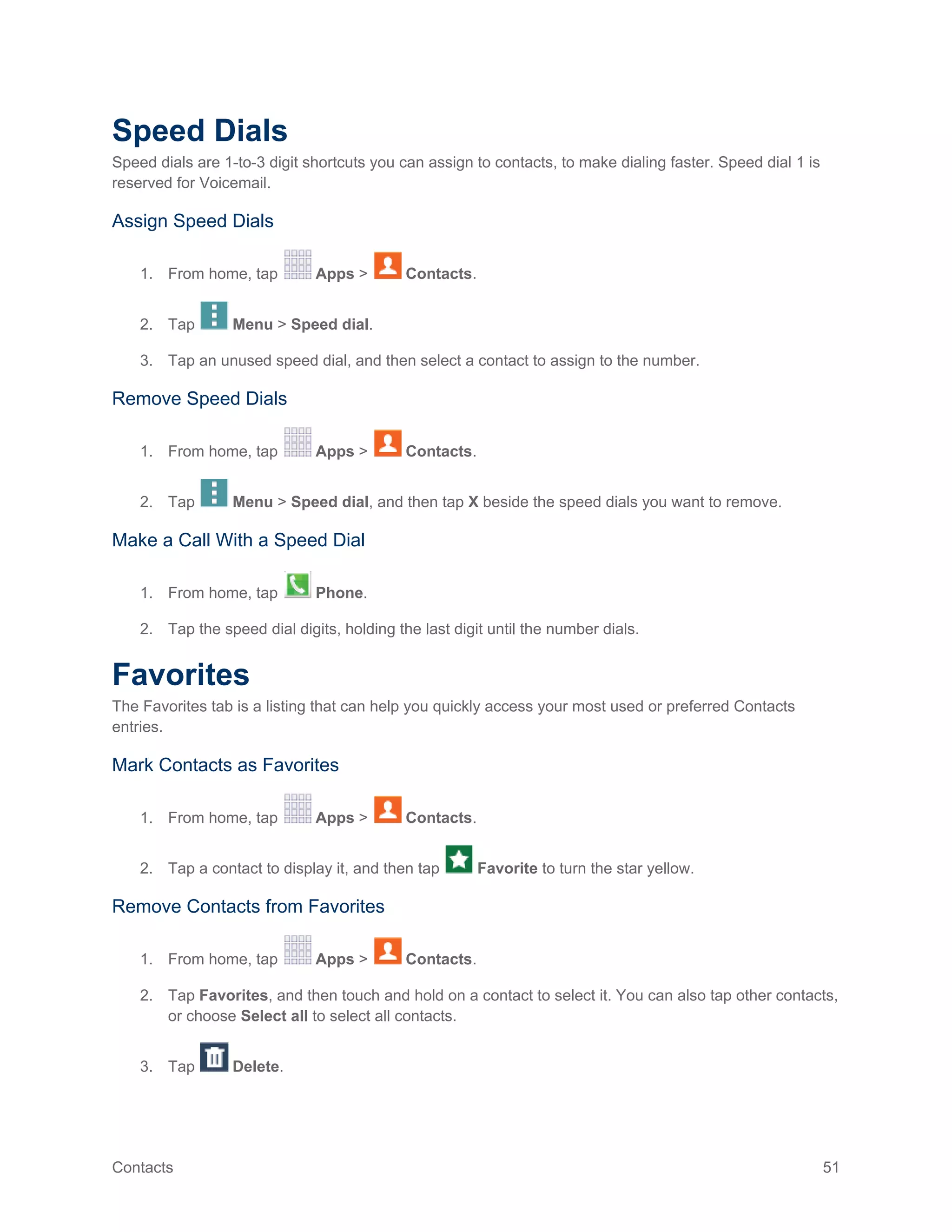 Contacts 51
Speed Dials
Speed dials are 1-to-3 digit shortcuts you can assign to contacts, to make dialing faster. Speed dial 1 is
reserved for Voicemail.
Assign Speed Dials
1. From home, tap Apps > Contacts.
2. Tap Menu > Speed dial.
3. Tap an unused speed dial, and then select a contact to assign to the number.
Remove Speed Dials
1. From home, tap Apps > Contacts.
2. Tap Menu > Speed dial, and then tap X beside the speed dials you want to remove.
Make a Call With a Speed Dial
1. From home, tap Phone.
2. Tap the speed dial digits, holding the last digit until the number dials.
Favorites
The Favorites tab is a listing that can help you quickly access your most used or preferred Contacts
entries.
Mark Contacts as Favorites
1. From home, tap Apps > Contacts.
2. Tap a contact to display it, and then tap Favorite to turn the star yellow.
Remove Contacts from Favorites
1. From home, tap Apps > Contacts.
2. Tap Favorites, and then touch and hold on a contact to select it. You can also tap other contacts,
or choose Select all to select all contacts.
3. Tap Delete.
 