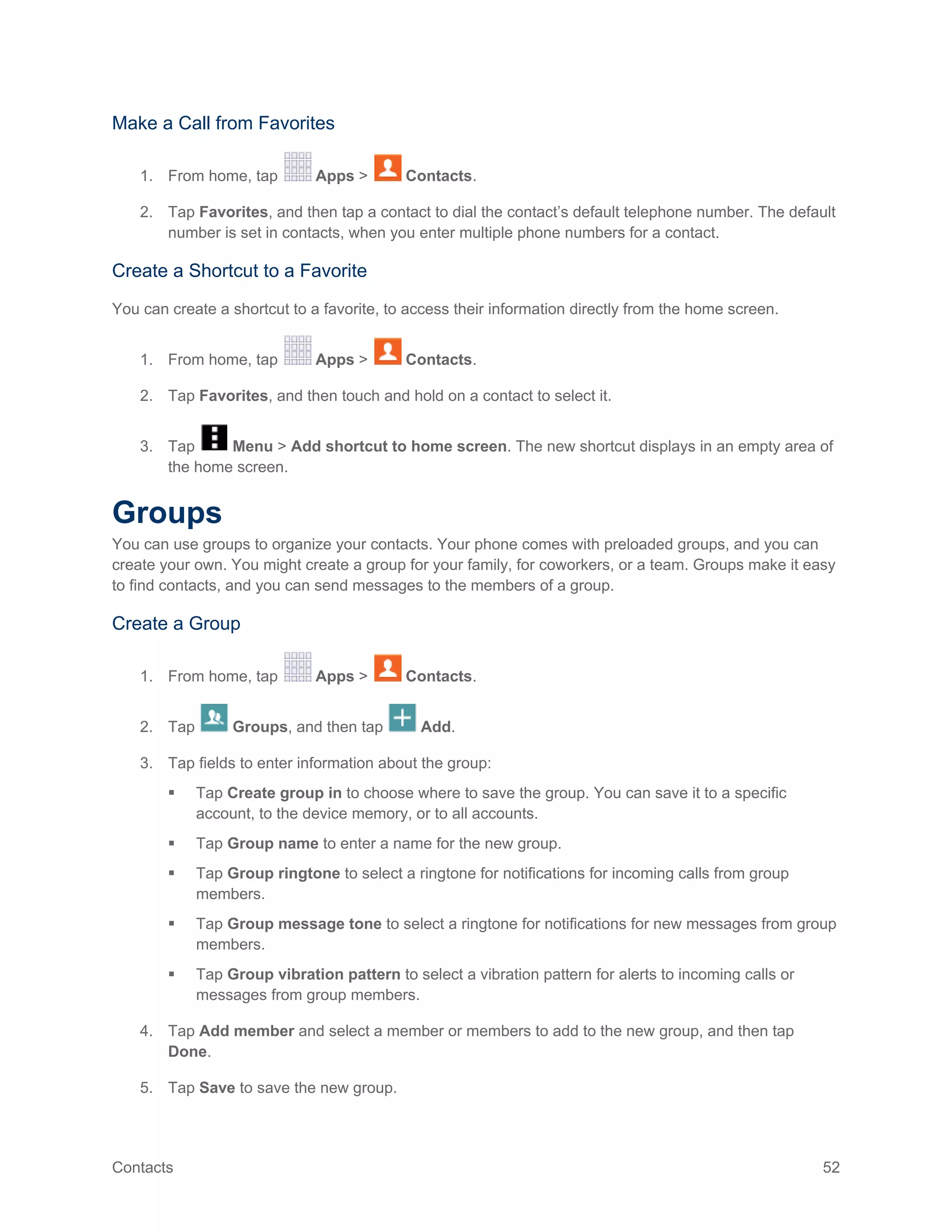 Contacts 52
Make a Call from Favorites
1. From home, tap Apps > Contacts.
2. Tap Favorites, and then tap a contact to dial the contact’s default telephone number. The default
number is set in contacts, when you enter multiple phone numbers for a contact.
Create a Shortcut to a Favorite
You can create a shortcut to a favorite, to access their information directly from the home screen.
1. From home, tap Apps > Contacts.
2. Tap Favorites, and then touch and hold on a contact to select it.
3. Tap Menu > Add shortcut to home screen. The new shortcut displays in an empty area of
the home screen.
Groups
You can use groups to organize your contacts. Your phone comes with preloaded groups, and you can
create your own. You might create a group for your family, for coworkers, or a team. Groups make it easy
to find contacts, and you can send messages to the members of a group.
Create a Group
1. From home, tap Apps > Contacts.
2. Tap Groups, and then tap Add.
3. Tap fields to enter information about the group:
 Tap Create group in to choose where to save the group. You can save it to a specific
account, to the device memory, or to all accounts.
 Tap Group name to enter a name for the new group.
 Tap Group ringtone to select a ringtone for notifications for incoming calls from group
members.
 Tap Group message tone to select a ringtone for notifications for new messages from group
members.
 Tap Group vibration pattern to select a vibration pattern for alerts to incoming calls or
messages from group members.
4. Tap Add member and select a member or members to add to the new group, and then tap
Done.
5. Tap Save to save the new group.
 
