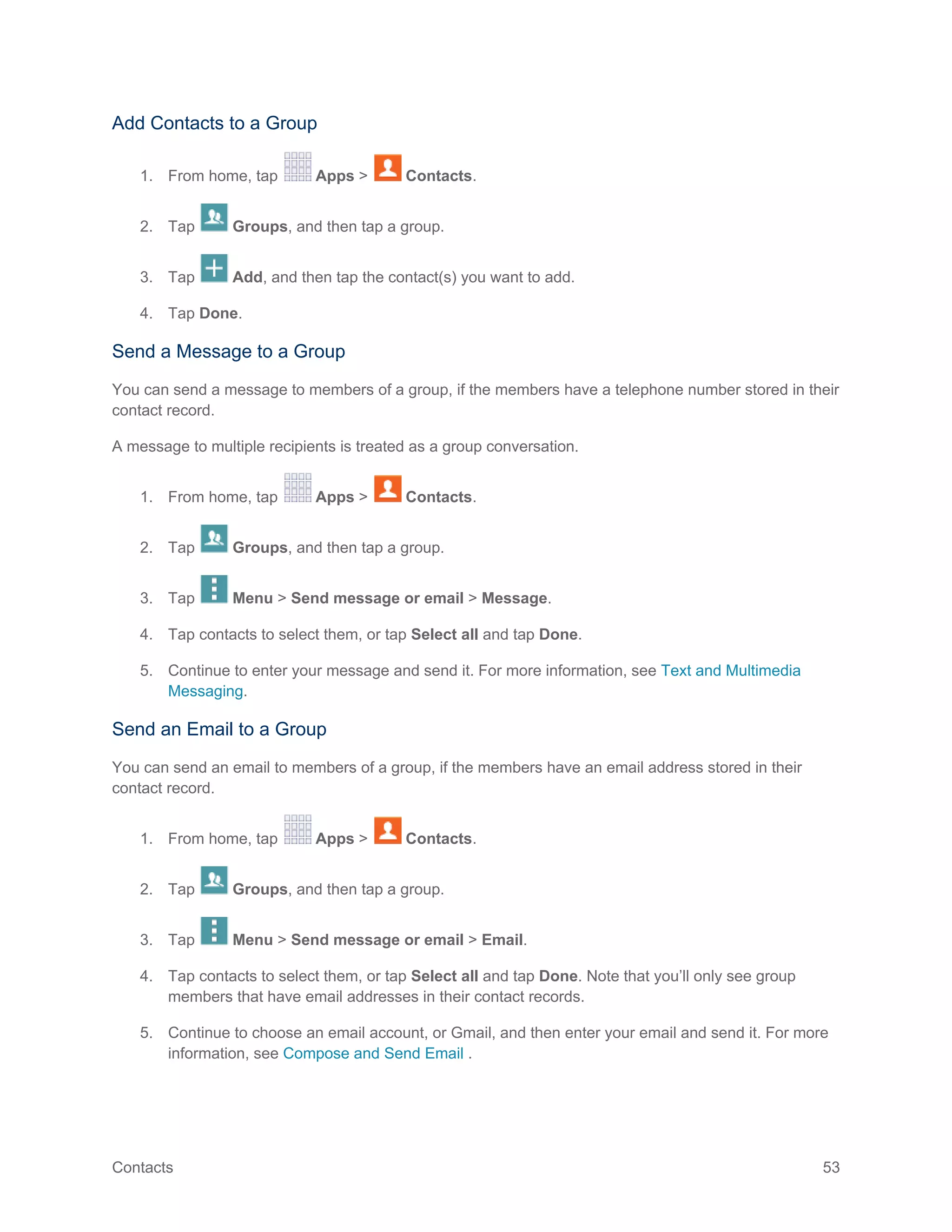 Contacts 53
Add Contacts to a Group
1. From home, tap Apps > Contacts.
2. Tap Groups, and then tap a group.
3. Tap Add, and then tap the contact(s) you want to add.
4. Tap Done.
Send a Message to a Group
You can send a message to members of a group, if the members have a telephone number stored in their
contact record.
A message to multiple recipients is treated as a group conversation.
1. From home, tap Apps > Contacts.
2. Tap Groups, and then tap a group.
3. Tap Menu > Send message or email > Message.
4. Tap contacts to select them, or tap Select all and tap Done.
5. Continue to enter your message and send it. For more information, see Text and Multimedia
Messaging.
Send an Email to a Group
You can send an email to members of a group, if the members have an email address stored in their
contact record.
1. From home, tap Apps > Contacts.
2. Tap Groups, and then tap a group.
3. Tap Menu > Send message or email > Email.
4. Tap contacts to select them, or tap Select all and tap Done. Note that you’ll only see group
members that have email addresses in their contact records.
5. Continue to choose an email account, or Gmail, and then enter your email and send it. For more
information, see Compose and Send Email .
 