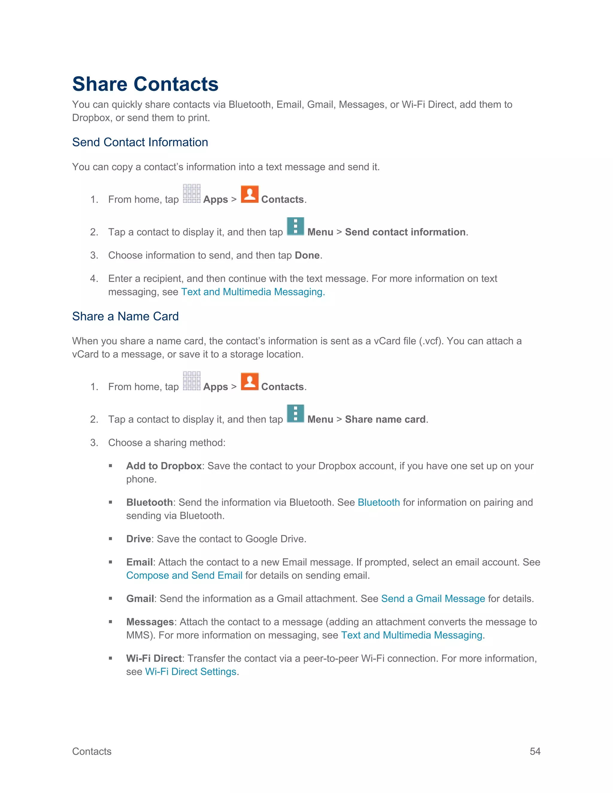 Contacts 54
Share Contacts
You can quickly share contacts via Bluetooth, Email, Gmail, Messages, or Wi-Fi Direct, add them to
Dropbox, or send them to print.
Send Contact Information
You can copy a contact’s information into a text message and send it.
1. From home, tap Apps > Contacts.
2. Tap a contact to display it, and then tap Menu > Send contact information.
3. Choose information to send, and then tap Done.
4. Enter a recipient, and then continue with the text message. For more information on text
messaging, see Text and Multimedia Messaging.
Share a Name Card
When you share a name card, the contact’s information is sent as a vCard file (.vcf). You can attach a
vCard to a message, or save it to a storage location.
1. From home, tap Apps > Contacts.
2. Tap a contact to display it, and then tap Menu > Share name card.
3. Choose a sharing method:
 Add to Dropbox: Save the contact to your Dropbox account, if you have one set up on your
phone.
 Bluetooth: Send the information via Bluetooth. See Bluetooth for information on pairing and
sending via Bluetooth.
 Drive: Save the contact to Google Drive.
 Email: Attach the contact to a new Email message. If prompted, select an email account. See
Compose and Send Email for details on sending email.
 Gmail: Send the information as a Gmail attachment. See Send a Gmail Message for details.
 Messages: Attach the contact to a message (adding an attachment converts the message to
MMS). For more information on messaging, see Text and Multimedia Messaging.
 Wi-Fi Direct: Transfer the contact via a peer-to-peer Wi-Fi connection. For more information,
see Wi-Fi Direct Settings.
 