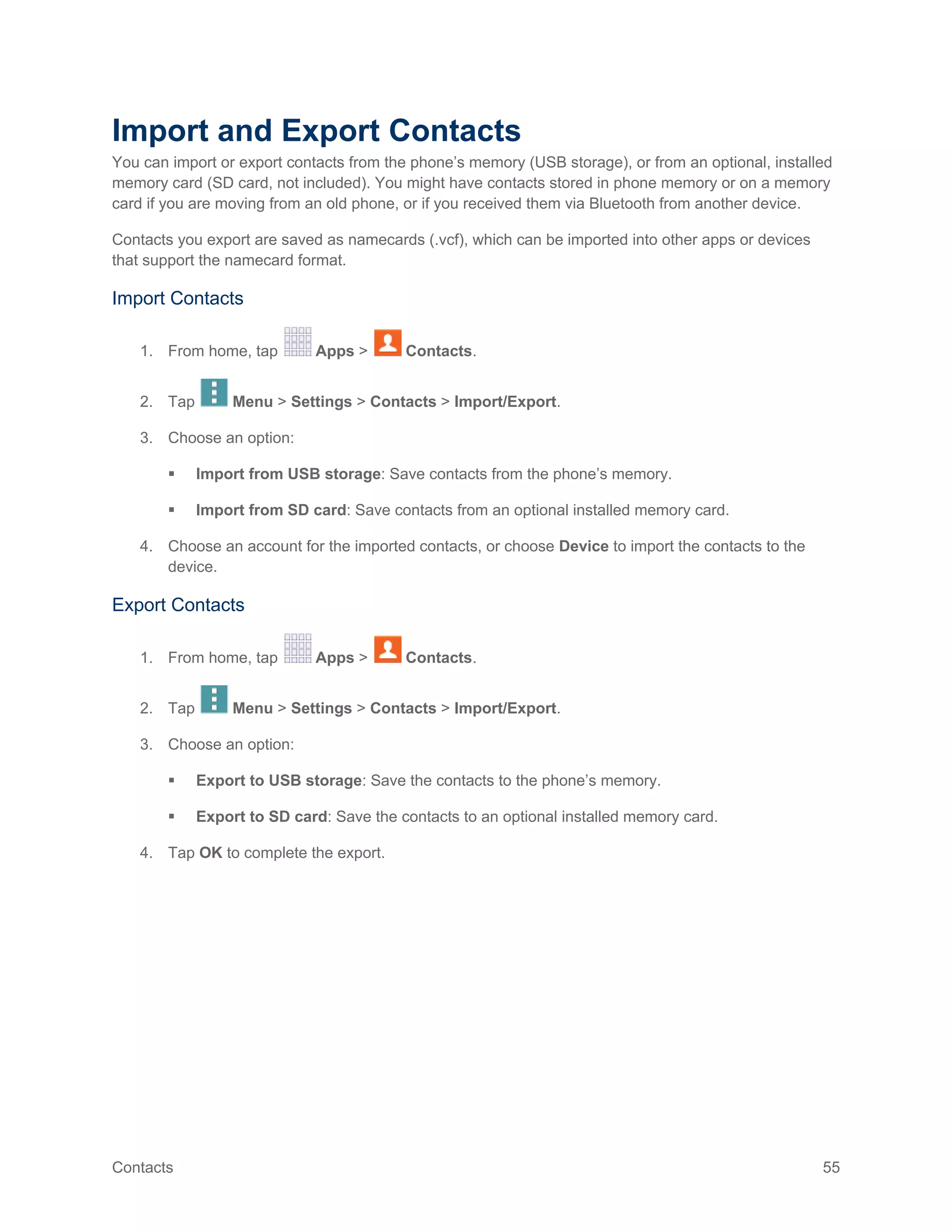 Contacts 55
Import and Export Contacts
You can import or export contacts from the phone’s memory (USB storage), or from an optional, installed
memory card (SD card, not included). You might have contacts stored in phone memory or on a memory
card if you are moving from an old phone, or if you received them via Bluetooth from another device.
Contacts you export are saved as namecards (.vcf), which can be imported into other apps or devices
that support the namecard format.
Import Contacts
1. From home, tap Apps > Contacts.
2. Tap Menu > Settings > Contacts > Import/Export.
3. Choose an option:
 Import from USB storage: Save contacts from the phone’s memory.
 Import from SD card: Save contacts from an optional installed memory card.
4. Choose an account for the imported contacts, or choose Device to import the contacts to the
device.
Export Contacts
1. From home, tap Apps > Contacts.
2. Tap Menu > Settings > Contacts > Import/Export.
3. Choose an option:
 Export to USB storage: Save the contacts to the phone’s memory.
 Export to SD card: Save the contacts to an optional installed memory card.
4. Tap OK to complete the export.
 