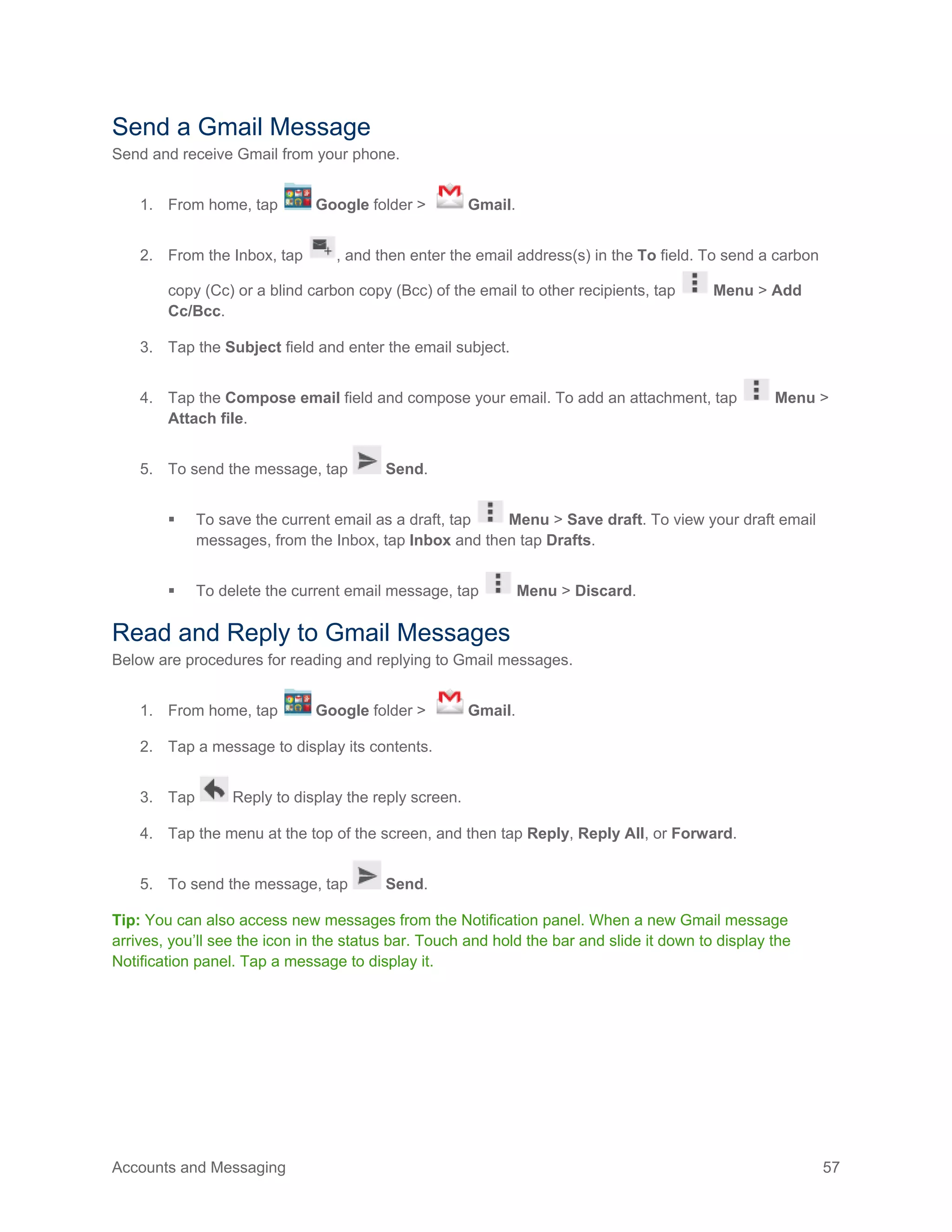 Accounts and Messaging 57
Send a Gmail Message
Send and receive Gmail from your phone.
1. From home, tap Google folder > Gmail.
2. From the Inbox, tap , and then enter the email address(s) in the To field. To send a carbon
copy (Cc) or a blind carbon copy (Bcc) of the email to other recipients, tap Menu > Add
Cc/Bcc.
3. Tap the Subject field and enter the email subject.
4. Tap the Compose email field and compose your email. To add an attachment, tap Menu >
Attach file.
5. To send the message, tap Send.
 To save the current email as a draft, tap Menu > Save draft. To view your draft email
messages, from the Inbox, tap Inbox and then tap Drafts.
 To delete the current email message, tap Menu > Discard.
Read and Reply to Gmail Messages
Below are procedures for reading and replying to Gmail messages.
1. From home, tap Google folder > Gmail.
2. Tap a message to display its contents.
3. Tap Reply to display the reply screen.
4. Tap the menu at the top of the screen, and then tap Reply, Reply All, or Forward.
5. To send the message, tap Send.
Tip: You can also access new messages from the Notification panel. When a new Gmail message
arrives, you’ll see the icon in the status bar. Touch and hold the bar and slide it down to display the
Notification panel. Tap a message to display it.
 