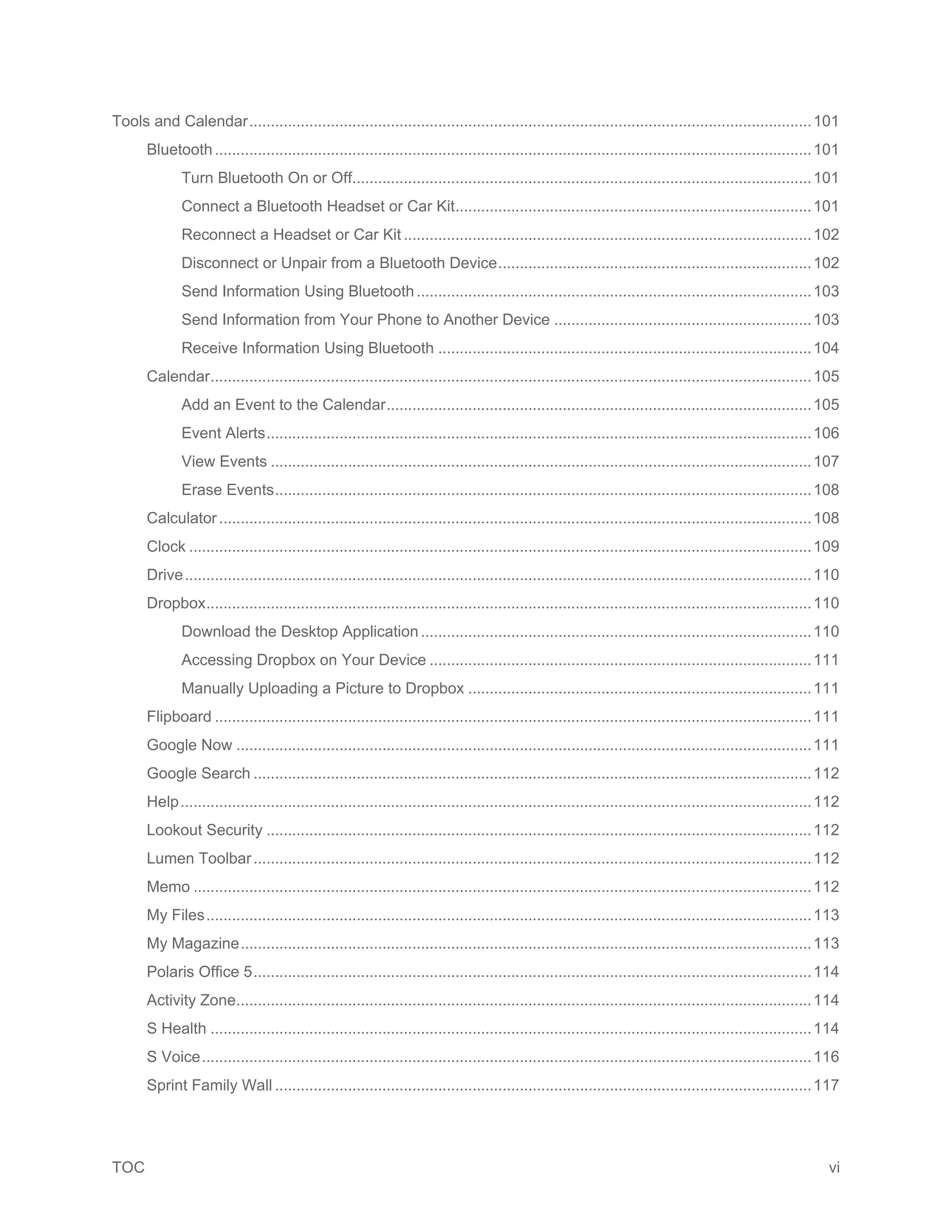 TOC vi
Tools and Calendar...................................................................................................................................101
Bluetooth...........................................................................................................................................101
Turn Bluetooth On or Off...........................................................................................................101
Connect a Bluetooth Headset or Car Kit...................................................................................101
Reconnect a Headset or Car Kit ...............................................................................................102
Disconnect or Unpair from a Bluetooth Device.........................................................................102
Send Information Using Bluetooth............................................................................................103
Send Information from Your Phone to Another Device ............................................................103
Receive Information Using Bluetooth .......................................................................................104
Calendar............................................................................................................................................105
Add an Event to the Calendar...................................................................................................105
Event Alerts...............................................................................................................................106
View Events ..............................................................................................................................107
Erase Events.............................................................................................................................108
Calculator..........................................................................................................................................108
Clock .................................................................................................................................................109
Drive..................................................................................................................................................110
Dropbox.............................................................................................................................................110
Download the Desktop Application...........................................................................................110
Accessing Dropbox on Your Device .........................................................................................111
Manually Uploading a Picture to Dropbox ................................................................................111
Flipboard ...........................................................................................................................................111
Google Now ......................................................................................................................................111
Google Search ..................................................................................................................................112
Help...................................................................................................................................................112
Lookout Security ...............................................................................................................................112
Lumen Toolbar..................................................................................................................................112
Memo ................................................................................................................................................112
My Files.............................................................................................................................................113
My Magazine.....................................................................................................................................113
Polaris Office 5..................................................................................................................................114
Activity Zone......................................................................................................................................114
S Health ............................................................................................................................................114
S Voice..............................................................................................................................................116
Sprint Family Wall .............................................................................................................................117
 