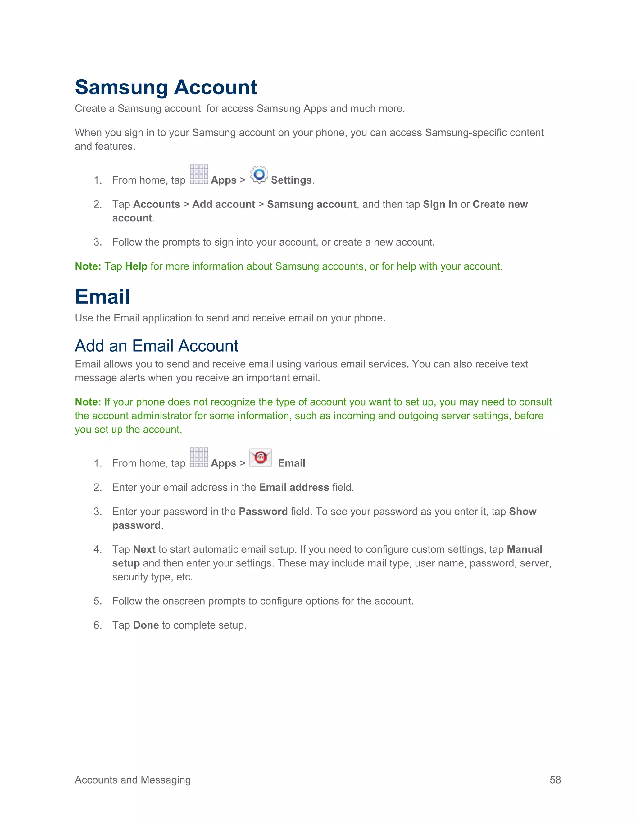 Accounts and Messaging 58
Samsung Account
Create a Samsung account for access Samsung Apps and much more.
When you sign in to your Samsung account on your phone, you can access Samsung-specific content
and features.
1. From home, tap Apps > Settings.
2. Tap Accounts > Add account > Samsung account, and then tap Sign in or Create new
account.
3. Follow the prompts to sign into your account, or create a new account.
Note: Tap Help for more information about Samsung accounts, or for help with your account.
Email
Use the Email application to send and receive email on your phone.
Add an Email Account
Email allows you to send and receive email using various email services. You can also receive text
message alerts when you receive an important email.
Note: If your phone does not recognize the type of account you want to set up, you may need to consult
the account administrator for some information, such as incoming and outgoing server settings, before
you set up the account.
1. From home, tap Apps > Email.
Enter your email address in the Email address field.2.
Enter your password in the Password field. To see your password as you enter it, tap Show3.
password.
Tap Next to start automatic email setup. If you need to configure custom settings, tap Manual4.
setup and then enter your settings. These may include mail type, user name, password, server,
security type, etc.
Follow the onscreen prompts to configure options for the account.5.
Tap Done to complete setup.6.
 