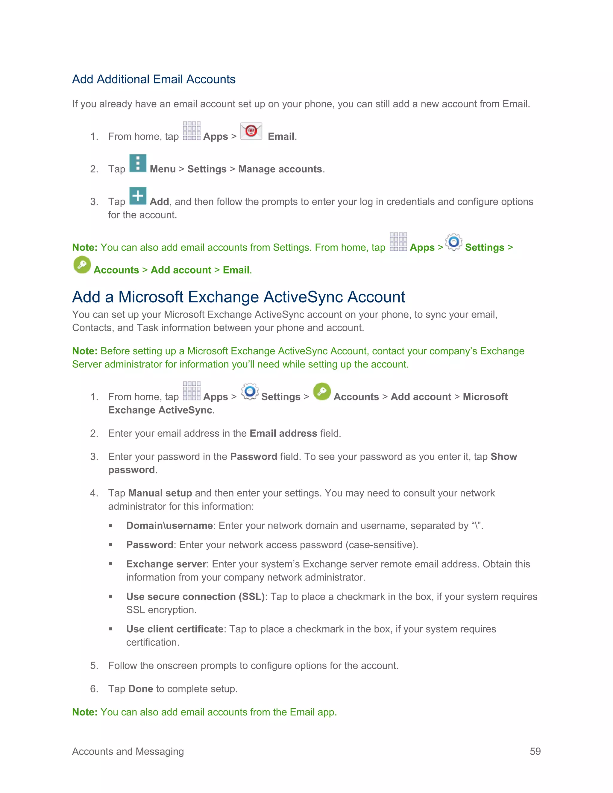 Accounts and Messaging 59
Add Additional Email Accounts
If you already have an email account set up on your phone, you can still add a new account from Email.
1. From home, tap Apps > Email.
2. Tap Menu > Settings > Manage accounts.
3. Tap Add, and then follow the prompts to enter your log in credentials and configure options
for the account.
Note: You can also add email accounts from Settings. From home, tap Apps > Settings >
Accounts > Add account > Email.
Add a Microsoft Exchange ActiveSync Account
You can set up your Microsoft Exchange ActiveSync account on your phone, to sync your email,
Contacts, and Task information between your phone and account.
Note: Before setting up a Microsoft Exchange ActiveSync Account, contact your company’s Exchange
Server administrator for information you’ll need while setting up the account.
1. From home, tap Apps > Settings > Accounts > Add account > Microsoft
Exchange ActiveSync.
2. Enter your email address in the Email address field.
3. Enter your password in the Password field. To see your password as you enter it, tap Show
password.
4. Tap Manual setup and then enter your settings. You may need to consult your network
administrator for this information:
 Domainusername: Enter your network domain and username, separated by “”.
 Password: Enter your network access password (case-sensitive).
 Exchange server: Enter your system’s Exchange server remote email address. Obtain this
information from your company network administrator.
 Use secure connection (SSL): Tap to place a checkmark in the box, if your system requires
SSL encryption.
 Use client certificate: Tap to place a checkmark in the box, if your system requires
certification.
5. Follow the onscreen prompts to configure options for the account.
6. Tap Done to complete setup.
Note: You can also add email accounts from the Email app.
 