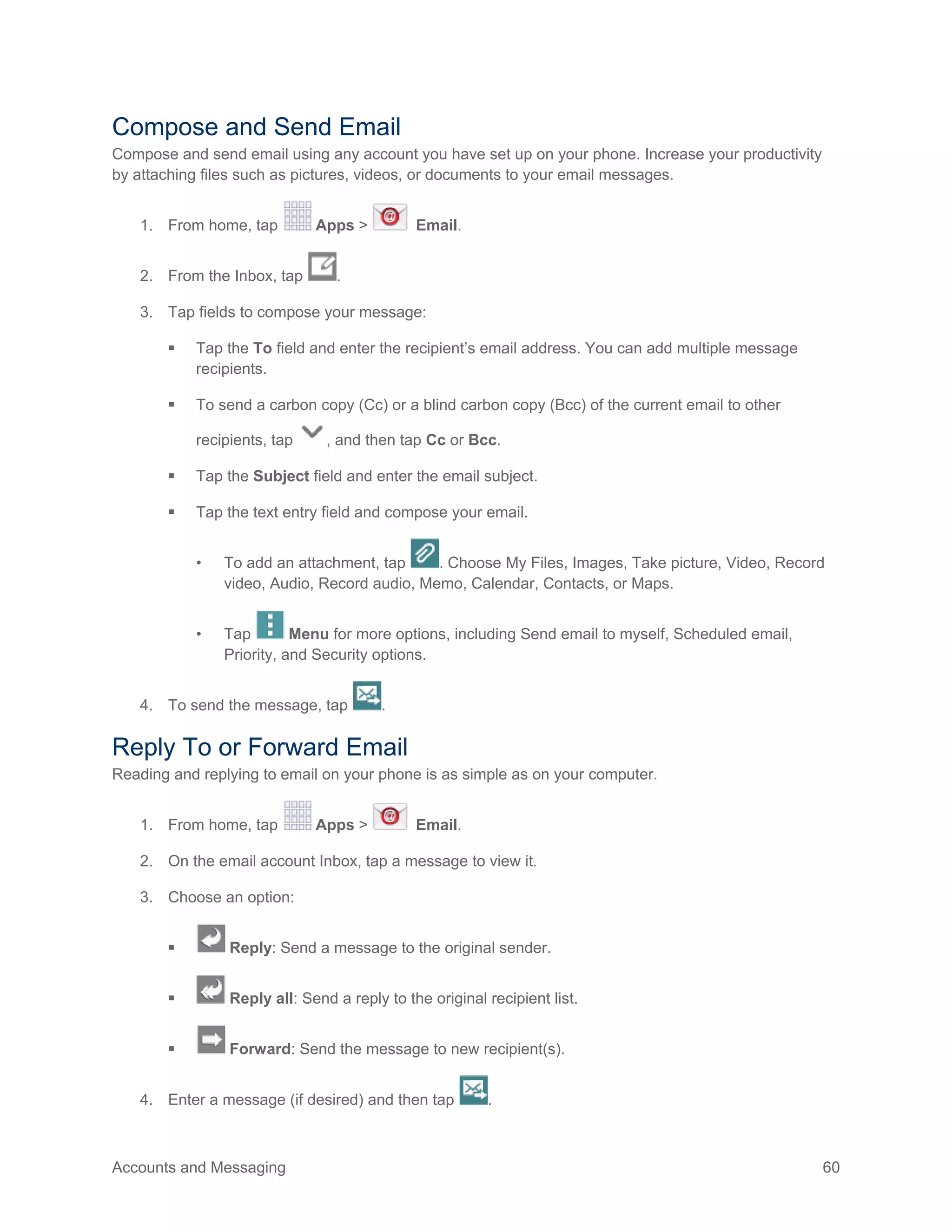 Accounts and Messaging 60
Compose and Send Email
Compose and send email using any account you have set up on your phone. Increase your productivity
by attaching files such as pictures, videos, or documents to your email messages.
1. From home, tap Apps > Email.
2. From the Inbox, tap .
3. Tap fields to compose your message:
 Tap the To field and enter the recipient’s email address. You can add multiple message
recipients.
 To send a carbon copy (Cc) or a blind carbon copy (Bcc) of the current email to other
recipients, tap , and then tap Cc or Bcc.
 Tap the Subject field and enter the email subject.
 Tap the text entry field and compose your email.
• To add an attachment, tap . Choose My Files, Images, Take picture, Video, Record
video, Audio, Record audio, Memo, Calendar, Contacts, or Maps.
• Tap Menu for more options, including Send email to myself, Scheduled email,
Priority, and Security options.
4. To send the message, tap .
Reply To or Forward Email
Reading and replying to email on your phone is as simple as on your computer.
1. From home, tap Apps > Email.
2. On the email account Inbox, tap a message to view it.
3. Choose an option:
 Reply: Send a message to the original sender.
 Reply all: Send a reply to the original recipient list.
 Forward: Send the message to new recipient(s).
4. Enter a message (if desired) and then tap .
 