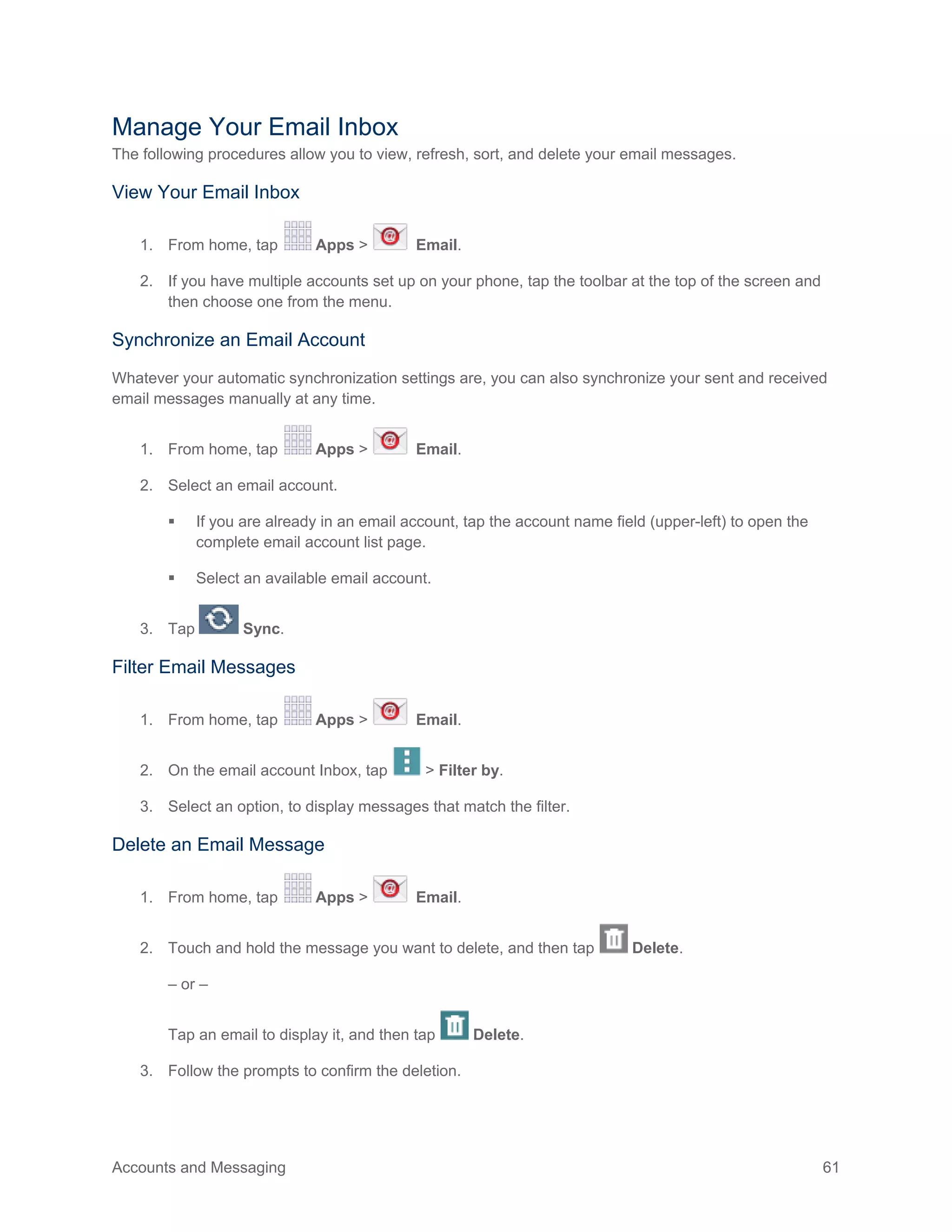 Accounts and Messaging 61
Manage Your Email Inbox
The following procedures allow you to view, refresh, sort, and delete your email messages.
View Your Email Inbox
1. From home, tap Apps > Email.
2. If you have multiple accounts set up on your phone, tap the toolbar at the top of the screen and
then choose one from the menu.
Synchronize an Email Account
Whatever your automatic synchronization settings are, you can also synchronize your sent and received
email messages manually at any time.
1. From home, tap Apps > Email.
2. Select an email account.
 If you are already in an email account, tap the account name field (upper-left) to open the
complete email account list page.
 Select an available email account.
3. Tap Sync.
Filter Email Messages
1. From home, tap Apps > Email.
2. On the email account Inbox, tap > Filter by.
3. Select an option, to display messages that match the filter.
Delete an Email Message
1. From home, tap Apps > Email.
2. Touch and hold the message you want to delete, and then tap Delete.
– or –
Tap an email to display it, and then tap Delete.
3. Follow the prompts to confirm the deletion.
 