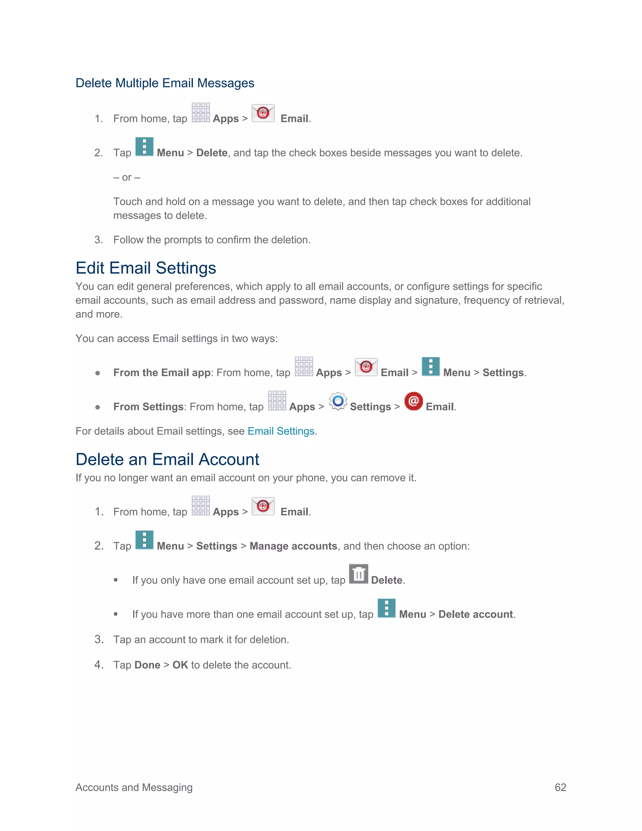 Accounts and Messaging 62
Delete Multiple Email Messages
1. From home, tap Apps > Email.
2. Tap Menu > Delete, and tap the check boxes beside messages you want to delete.
– or –
Touch and hold on a message you want to delete, and then tap check boxes for additional
messages to delete.
3. Follow the prompts to confirm the deletion.
Edit Email Settings
You can edit general preferences, which apply to all email accounts, or configure settings for specific
email accounts, such as email address and password, name display and signature, frequency of retrieval,
and more.
You can access Email settings in two ways:
● From the Email app: From home, tap Apps > Email > Menu > Settings.
● From Settings: From home, tap Apps > Settings > Email.
For details about Email settings, see Email Settings.
Delete an Email Account
If you no longer want an email account on your phone, you can remove it.
1. From home, tap Apps > Email.
2. Tap Menu > Settings > Manage accounts, and then choose an option:
 If you only have one email account set up, tap Delete.
 If you have more than one email account set up, tap Menu > Delete account.
3. Tap an account to mark it for deletion.
4. Tap Done > OK to delete the account.
 