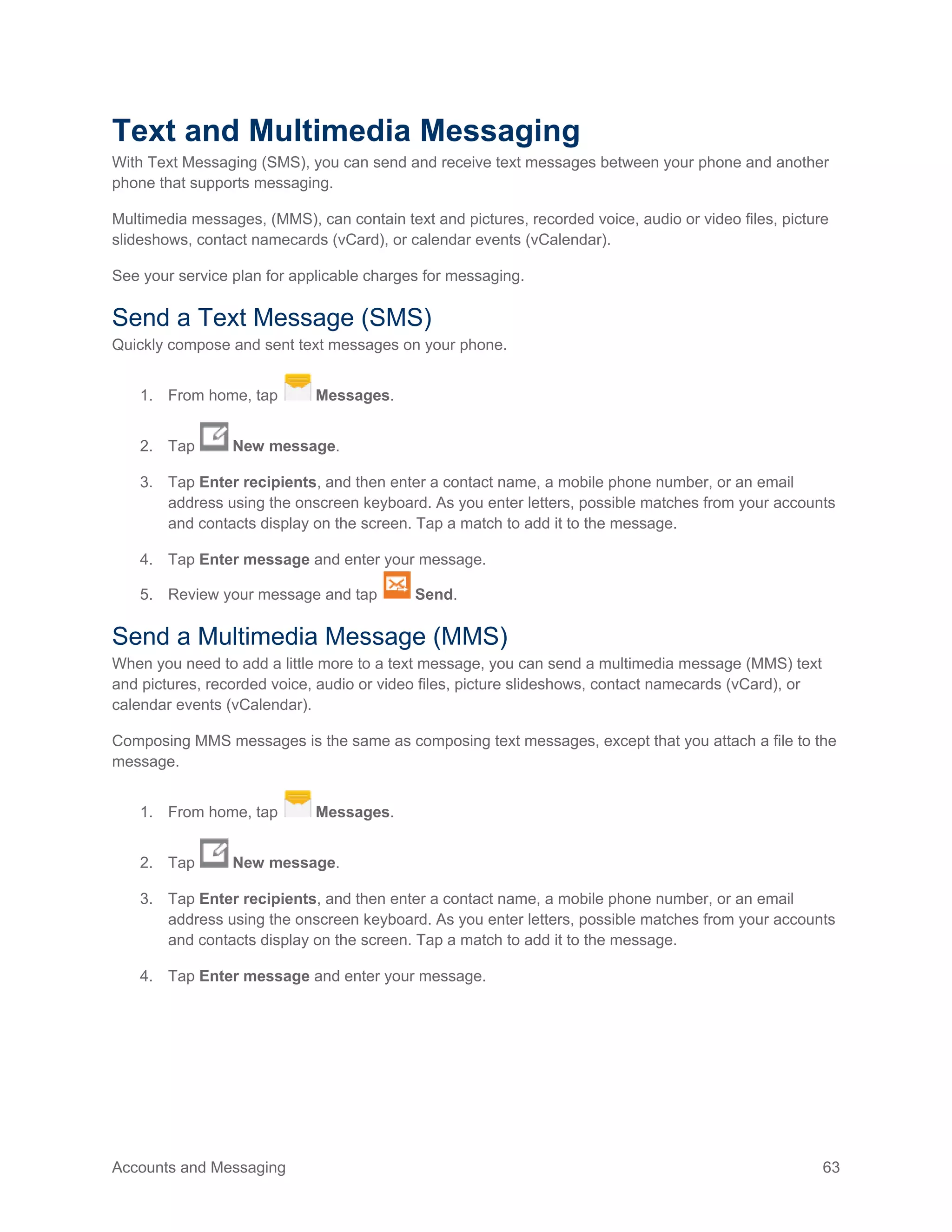 Accounts and Messaging 63
Text and Multimedia Messaging
With Text Messaging (SMS), you can send and receive text messages between your phone and another
phone that supports messaging.
Multimedia messages, (MMS), can contain text and pictures, recorded voice, audio or video files, picture
slideshows, contact namecards (vCard), or calendar events (vCalendar).
See your service plan for applicable charges for messaging.
Send a Text Message (SMS)
Quickly compose and sent text messages on your phone.
1. From home, tap Messages.
2. Tap New message.
3. Tap Enter recipients, and then enter a contact name, a mobile phone number, or an email
address using the onscreen keyboard. As you enter letters, possible matches from your accounts
and contacts display on the screen. Tap a match to add it to the message.
4. Tap Enter message and enter your message.
5. Review your message and tap Send.
Send a Multimedia Message (MMS)
When you need to add a little more to a text message, you can send a multimedia message (MMS) text
and pictures, recorded voice, audio or video files, picture slideshows, contact namecards (vCard), or
calendar events (vCalendar).
Composing MMS messages is the same as composing text messages, except that you attach a file to the
message.
1. From home, tap Messages.
2. Tap New message.
3. Tap Enter recipients, and then enter a contact name, a mobile phone number, or an email
address using the onscreen keyboard. As you enter letters, possible matches from your accounts
and contacts display on the screen. Tap a match to add it to the message.
4. Tap Enter message and enter your message.
 