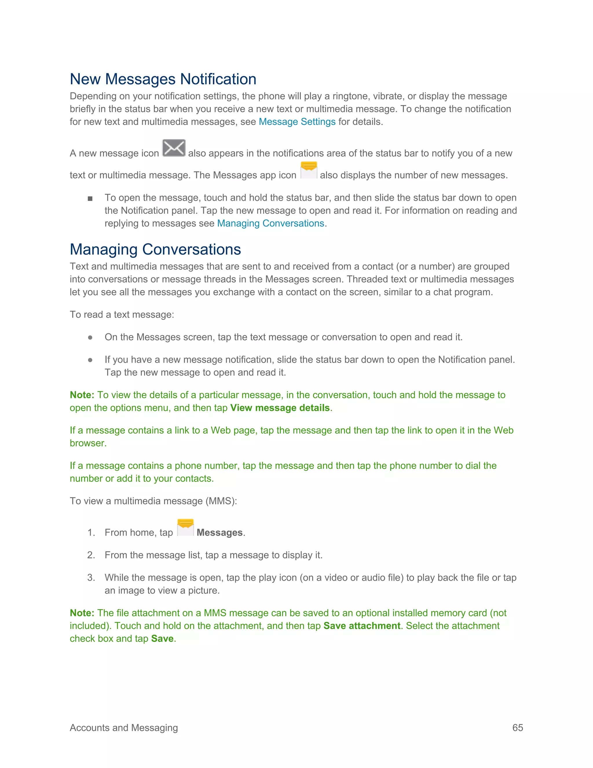 Accounts and Messaging 65
New Messages Notification
Depending on your notification settings, the phone will play a ringtone, vibrate, or display the message
briefly in the status bar when you receive a new text or multimedia message. To change the notification
for new text and multimedia messages, see Message Settings for details.
A new message icon also appears in the notifications area of the status bar to notify you of a new
text or multimedia message. The Messages app icon also displays the number of new messages.
■ To open the message, touch and hold the status bar, and then slide the status bar down to open
the Notification panel. Tap the new message to open and read it. For information on reading and
replying to messages see Managing Conversations.
Managing Conversations
Text and multimedia messages that are sent to and received from a contact (or a number) are grouped
into conversations or message threads in the Messages screen. Threaded text or multimedia messages
let you see all the messages you exchange with a contact on the screen, similar to a chat program.
To read a text message:
● On the Messages screen, tap the text message or conversation to open and read it.
● If you have a new message notification, slide the status bar down to open the Notification panel.
Tap the new message to open and read it.
Note: To view the details of a particular message, in the conversation, touch and hold the message to
open the options menu, and then tap View message details.
If a message contains a link to a Web page, tap the message and then tap the link to open it in the Web
browser.
If a message contains a phone number, tap the message and then tap the phone number to dial the
number or add it to your contacts.
To view a multimedia message (MMS):
1. From home, tap Messages.
2. From the message list, tap a message to display it.
3. While the message is open, tap the play icon (on a video or audio file) to play back the file or tap
an image to view a picture.
Note: The file attachment on a MMS message can be saved to an optional installed memory card (not
included). Touch and hold on the attachment, and then tap Save attachment. Select the attachment
check box and tap Save.
 
