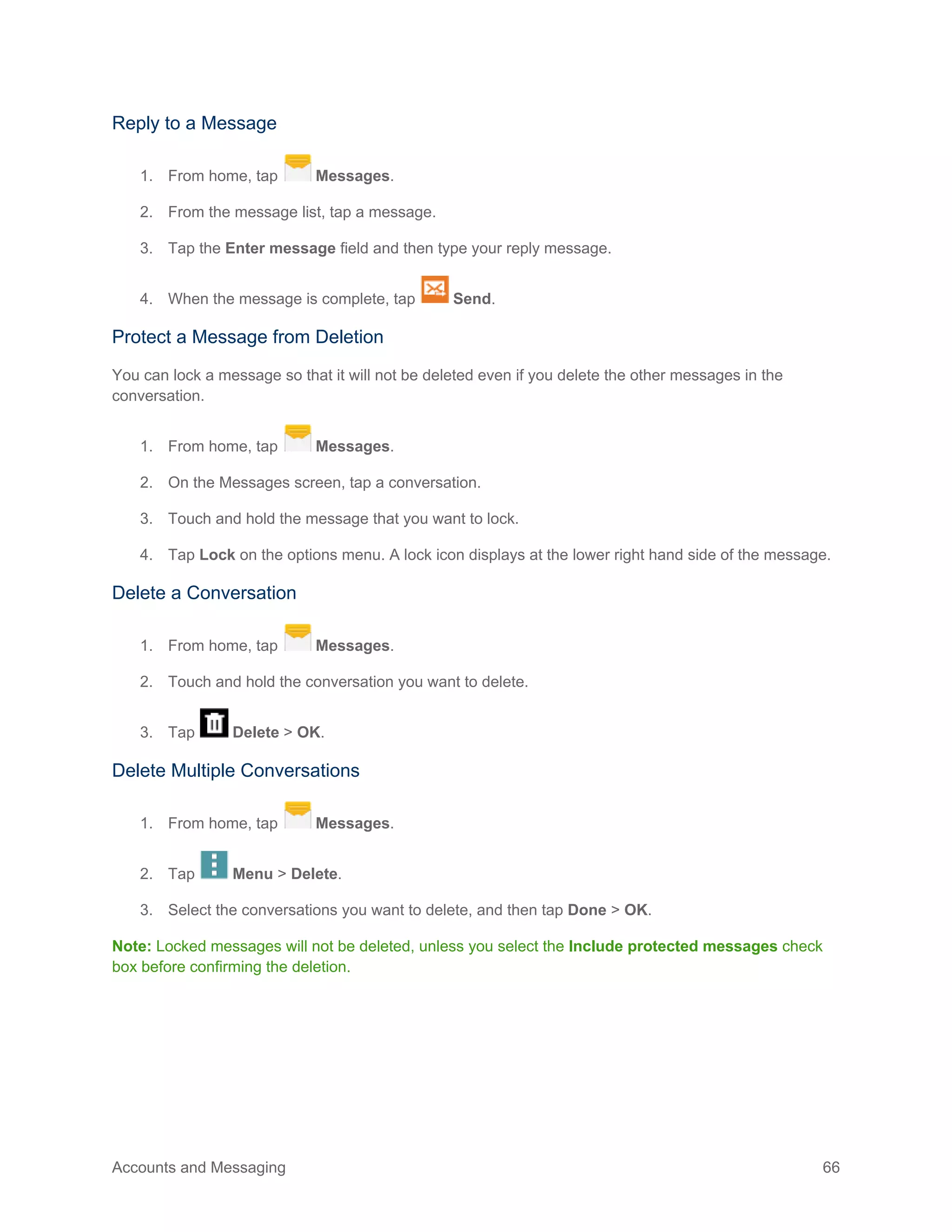 Accounts and Messaging 66
Reply to a Message
1. From home, tap Messages.
2. From the message list, tap a message.
3. Tap the Enter message field and then type your reply message.
4. When the message is complete, tap Send.
Protect a Message from Deletion
You can lock a message so that it will not be deleted even if you delete the other messages in the
conversation.
1. From home, tap Messages.
2. On the Messages screen, tap a conversation.
3. Touch and hold the message that you want to lock.
4. Tap Lock on the options menu. A lock icon displays at the lower right hand side of the message.
Delete a Conversation
1. From home, tap Messages.
2. Touch and hold the conversation you want to delete.
3. Tap Delete > OK.
Delete Multiple Conversations
1. From home, tap Messages.
2. Tap Menu > Delete.
3. Select the conversations you want to delete, and then tap Done > OK.
Note: Locked messages will not be deleted, unless you select the Include protected messages check
box before confirming the deletion.
 