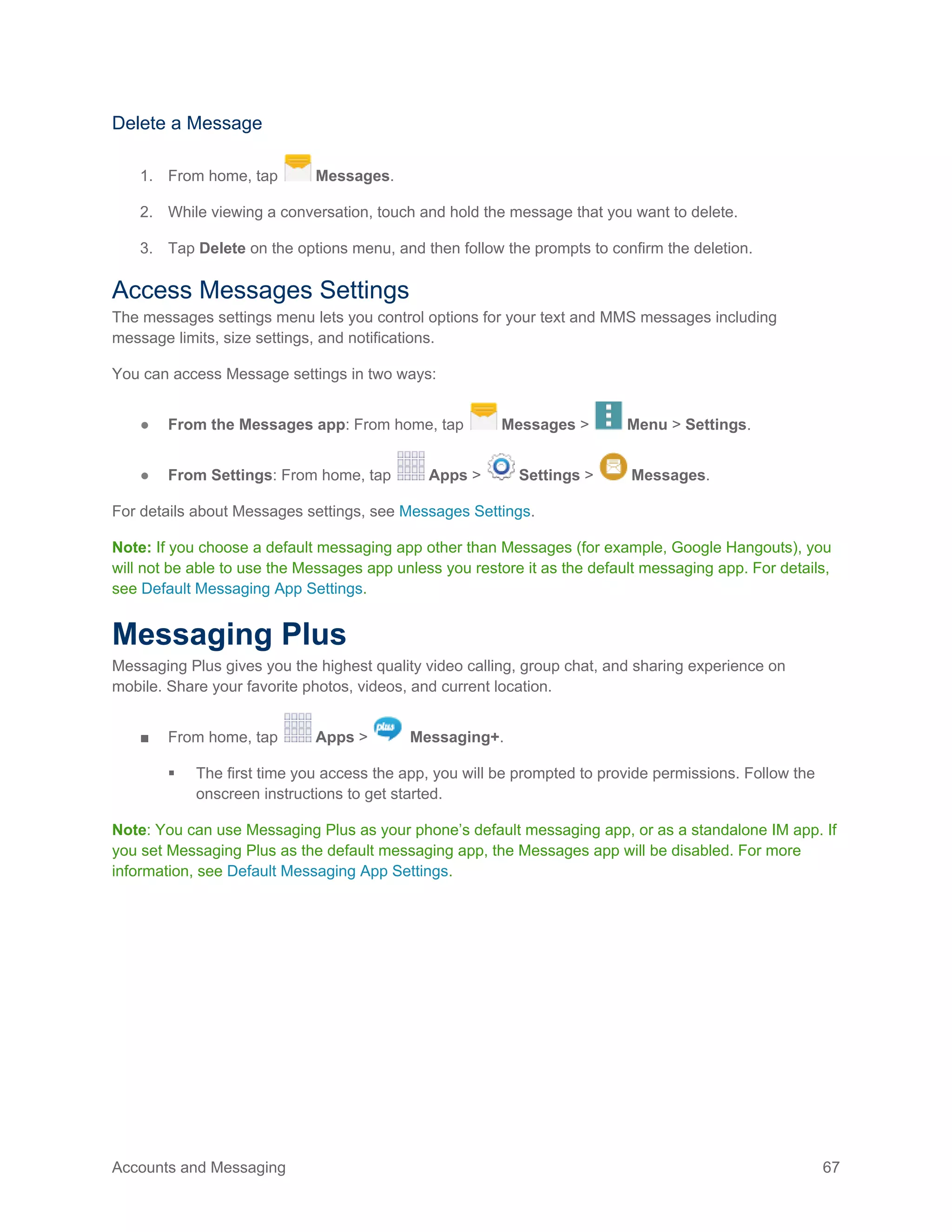 Accounts and Messaging 67
Delete a Message
1. From home, tap Messages.
2. While viewing a conversation, touch and hold the message that you want to delete.
3. Tap Delete on the options menu, and then follow the prompts to confirm the deletion.
Access Messages Settings
The messages settings menu lets you control options for your text and MMS messages including
message limits, size settings, and notifications.
You can access Message settings in two ways:
● From the Messages app: From home, tap Messages > Menu > Settings.
● From Settings: From home, tap Apps > Settings > Messages.
For details about Messages settings, see Messages Settings.
Note: If you choose a default messaging app other than Messages (for example, Google Hangouts), you
will not be able to use the Messages app unless you restore it as the default messaging app. For details,
see Default Messaging App Settings.
Messaging Plus
Messaging Plus gives you the highest quality video calling, group chat, and sharing experience on
mobile. Share your favorite photos, videos, and current location.
■ From home, tap Apps > Messaging+.
 The first time you access the app, you will be prompted to provide permissions. Follow the
onscreen instructions to get started.
Note: You can use Messaging Plus as your phone’s default messaging app, or as a standalone IM app. If
you set Messaging Plus as the default messaging app, the Messages app will be disabled. For more
information, see Default Messaging App Settings.
 