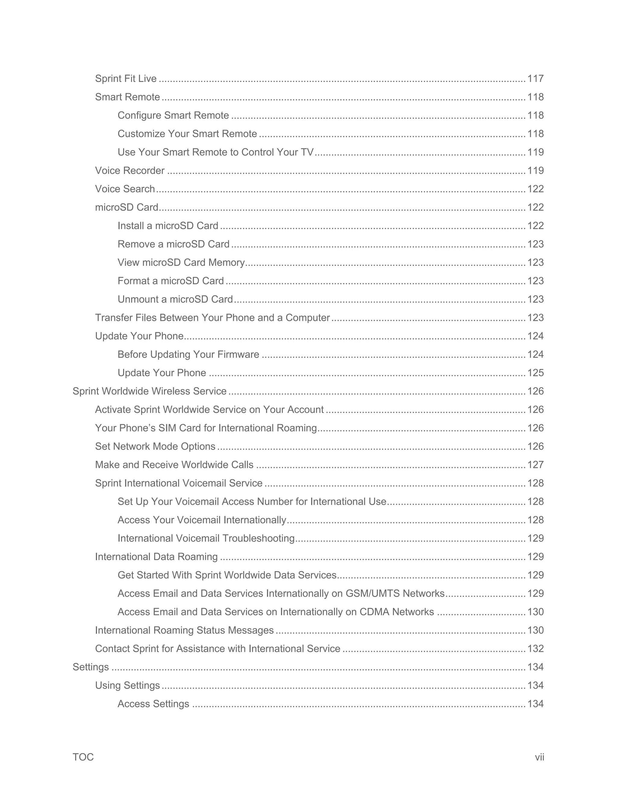 TOC vii
Sprint Fit Live ....................................................................................................................................117
Smart Remote...................................................................................................................................118
Configure Smart Remote ..........................................................................................................118
Customize Your Smart Remote ................................................................................................118
Use Your Smart Remote to Control Your TV............................................................................119
Voice Recorder .................................................................................................................................119
Voice Search.....................................................................................................................................122
microSD Card....................................................................................................................................122
Install a microSD Card..............................................................................................................122
Remove a microSD Card..........................................................................................................123
View microSD Card Memory.....................................................................................................123
Format a microSD Card............................................................................................................123
Unmount a microSD Card.........................................................................................................123
Transfer Files Between Your Phone and a Computer......................................................................123
Update Your Phone...........................................................................................................................124
Before Updating Your Firmware ...............................................................................................124
Update Your Phone ..................................................................................................................125
Sprint Worldwide Wireless Service...........................................................................................................126
Activate Sprint Worldwide Service on Your Account ........................................................................126
Your Phone’s SIM Card for International Roaming...........................................................................126
Set Network Mode Options...............................................................................................................126
Make and Receive Worldwide Calls .................................................................................................127
Sprint International Voicemail Service ..............................................................................................128
Set Up Your Voicemail Access Number for International Use..................................................128
Access Your Voicemail Internationally......................................................................................128
International Voicemail Troubleshooting...................................................................................129
International Data Roaming ..............................................................................................................129
Get Started With Sprint Worldwide Data Services....................................................................129
Access Email and Data Services Internationally on GSM/UMTS Networks.............................129
Access Email and Data Services on Internationally on CDMA Networks ................................130
International Roaming Status Messages ..........................................................................................130
Contact Sprint for Assistance with International Service ..................................................................132
Settings .....................................................................................................................................................134
Using Settings...................................................................................................................................134
Access Settings ........................................................................................................................134
 