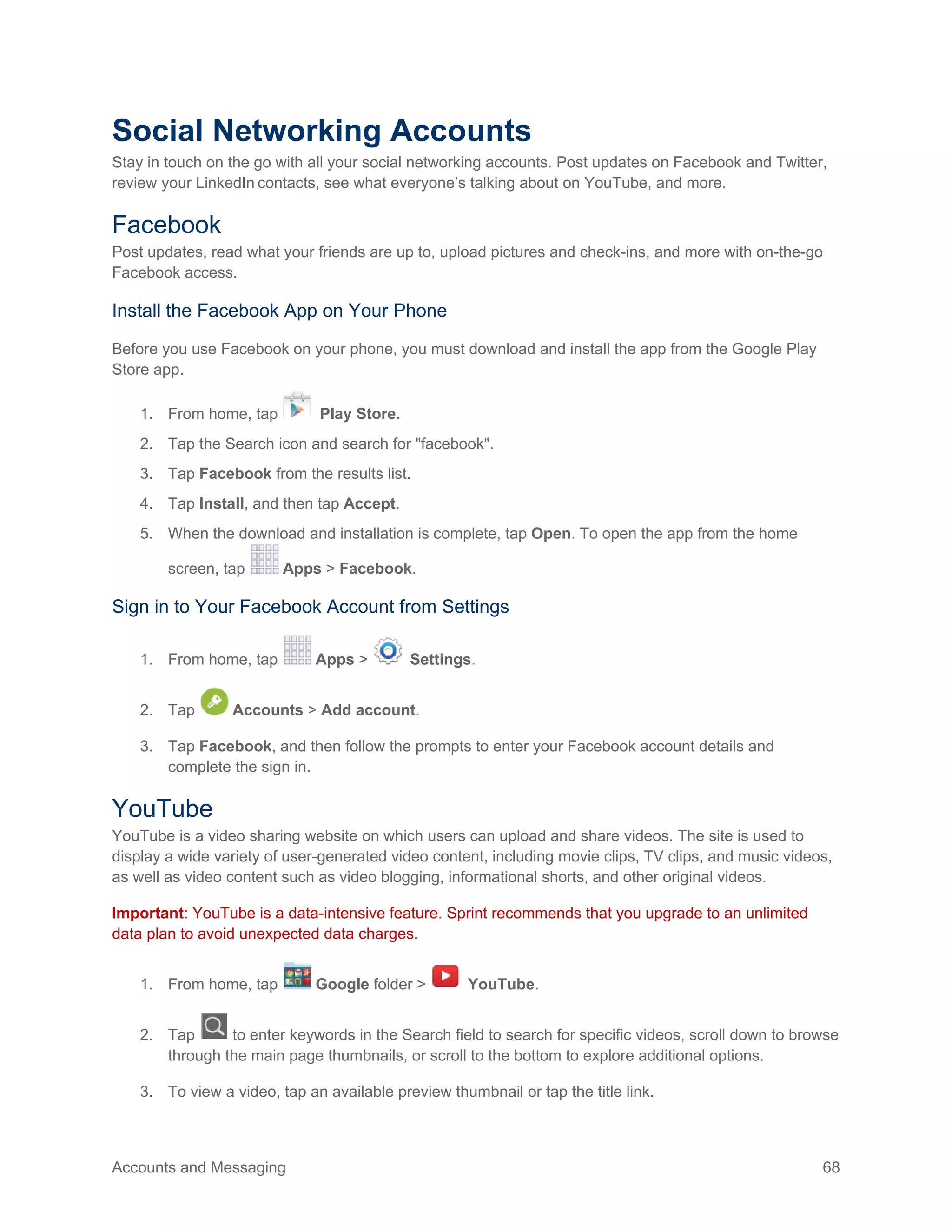 Accounts and Messaging 68
Social Networking Accounts
Stay in touch on the go with all your social networking accounts. Post updates on Facebook and Twitter,
review your LinkedIn contacts, see what everyone’s talking about on YouTube, and more.
Facebook
Post updates, read what your friends are up to, upload pictures and check-ins, and more with on-the-go
Facebook access.
Install the Facebook App on Your Phone
Before you use Facebook on your phone, you must download and install the app from the Google Play
Store app.
1. From home, tap Play Store.
2. Tap the Search icon and search for "facebook".
3. Tap Facebook from the results list.
4. Tap Install, and then tap Accept.
5. When the download and installation is complete, tap Open. To open the app from the home
screen, tap Apps > Facebook.
Sign in to Your Facebook Account from Settings
1. From home, tap Apps > Settings.
2. Tap Accounts > Add account.
3. Tap Facebook, and then follow the prompts to enter your Facebook account details and
complete the sign in.
YouTube
YouTube is a video sharing website on which users can upload and share videos. The site is used to
display a wide variety of user-generated video content, including movie clips, TV clips, and music videos,
as well as video content such as video blogging, informational shorts, and other original videos.
Important: YouTube is a data-intensive feature. Sprint recommends that you upgrade to an unlimited
data plan to avoid unexpected data charges.
1. From home, tap Google folder > YouTube.
2. Tap to enter keywords in the Search field to search for specific videos, scroll down to browse
through the main page thumbnails, or scroll to the bottom to explore additional options.
3. To view a video, tap an available preview thumbnail or tap the title link.
 