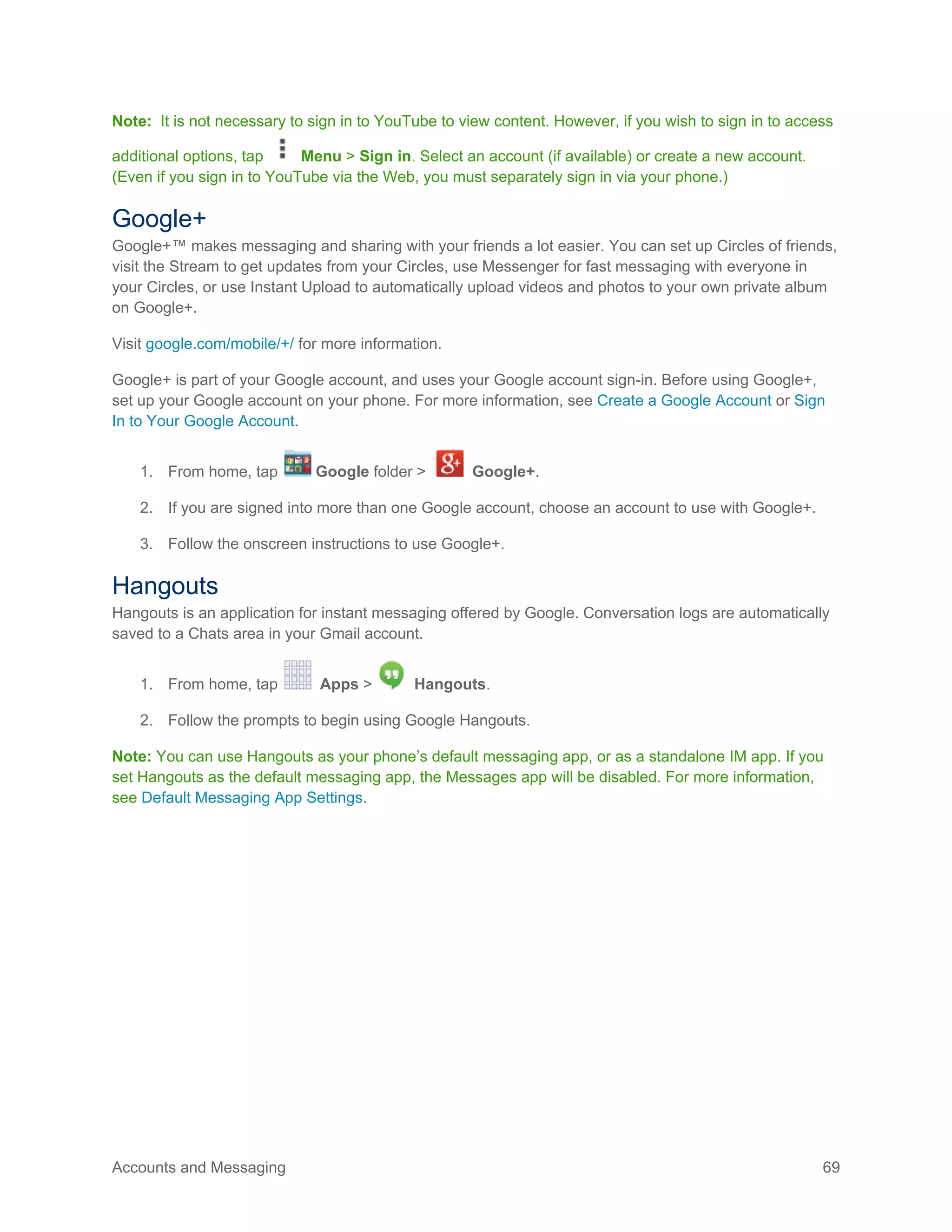 Accounts and Messaging 69
Note: It is not necessary to sign in to YouTube to view content. However, if you wish to sign in to access
additional options, tap Menu > Sign in. Select an account (if available) or create a new account.
(Even if you sign in to YouTube via the Web, you must separately sign in via your phone.)
Google+
Google+™ makes messaging and sharing with your friends a lot easier. You can set up Circles of friends,
visit the Stream to get updates from your Circles, use Messenger for fast messaging with everyone in
your Circles, or use Instant Upload to automatically upload videos and photos to your own private album
on Google+.
Visit google.com/mobile/+/ for more information.
Google+ is part of your Google account, and uses your Google account sign-in. Before using Google+,
set up your Google account on your phone. For more information, see Create a Google Account or Sign
In to Your Google Account.
1. From home, tap Google folder > Google+.
2. If you are signed into more than one Google account, choose an account to use with Google+.
3. Follow the onscreen instructions to use Google+.
Hangouts
Hangouts is an application for instant messaging offered by Google. Conversation logs are automatically
saved to a Chats area in your Gmail account.
1. From home, tap Apps > Hangouts.
2. Follow the prompts to begin using Google Hangouts.
Note: You can use Hangouts as your phone’s default messaging app, or as a standalone IM app. If you
set Hangouts as the default messaging app, the Messages app will be disabled. For more information,
see Default Messaging App Settings.
 