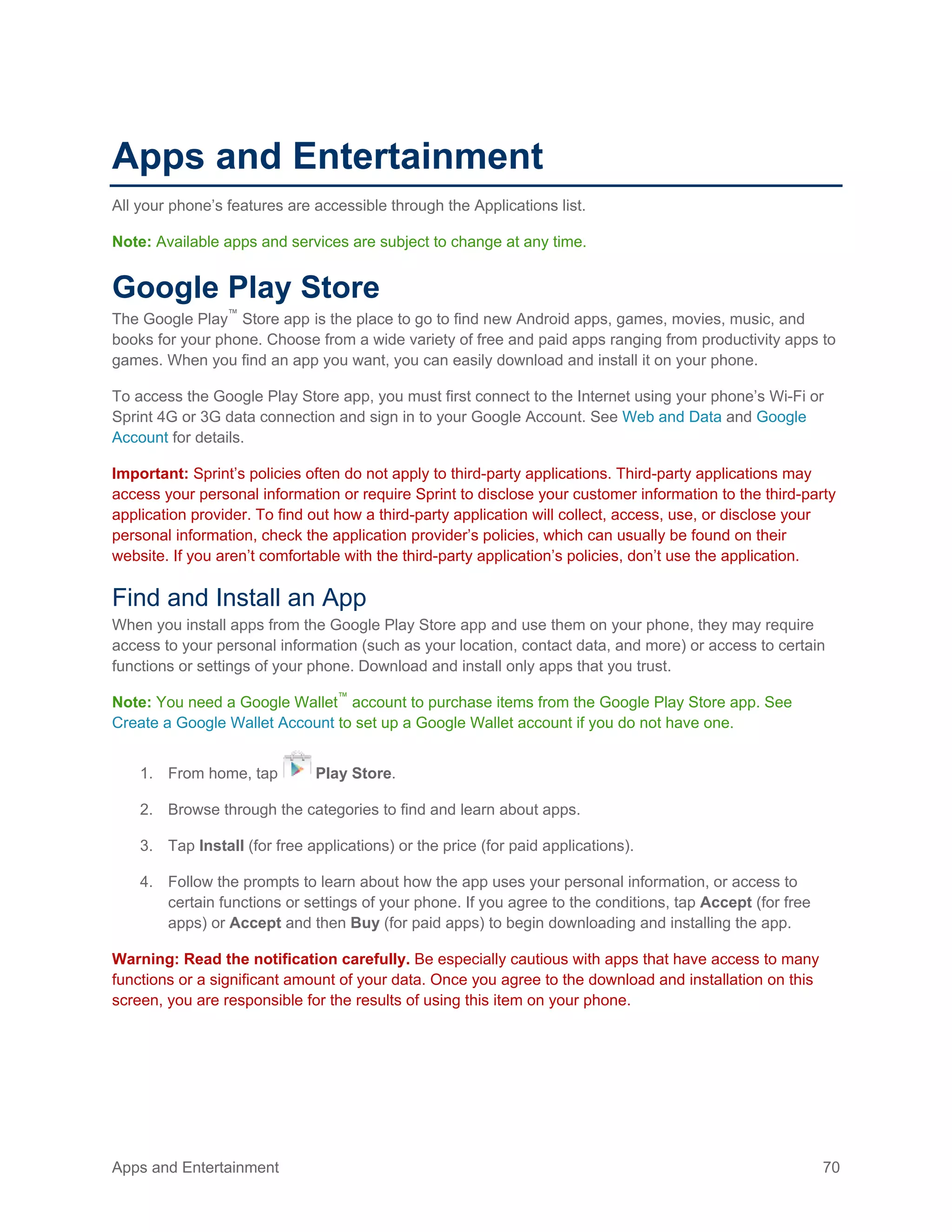 Apps and Entertainment 70
Apps and Entertainment
All your phone’s features are accessible through the Applications list.
Note: Available apps and services are subject to change at any time.
Google Play Store
The Google Play™
Store app is the place to go to find new Android apps, games, movies, music, and
books for your phone. Choose from a wide variety of free and paid apps ranging from productivity apps to
games. When you find an app you want, you can easily download and install it on your phone.
To access the Google Play Store app, you must first connect to the Internet using your phone’s Wi-Fi or
Sprint 4G or 3G data connection and sign in to your Google Account. See Web and Data and Google
Account for details.
Important: Sprint’s policies often do not apply to third-party applications. Third-party applications may
access your personal information or require Sprint to disclose your customer information to the third-party
application provider. To find out how a third-party application will collect, access, use, or disclose your
personal information, check the application provider’s policies, which can usually be found on their
website. If you aren’t comfortable with the third-party application’s policies, don’t use the application.
Find and Install an App
When you install apps from the Google Play Store app and use them on your phone, they may require
access to your personal information (such as your location, contact data, and more) or access to certain
functions or settings of your phone. Download and install only apps that you trust.
Note: You need a Google Wallet™
account to purchase items from the Google Play Store app. See
Create a Google Wallet Account to set up a Google Wallet account if you do not have one.
1. From home, tap Play Store.
2. Browse through the categories to find and learn about apps.
3. Tap Install (for free applications) or the price (for paid applications).
4. Follow the prompts to learn about how the app uses your personal information, or access to
certain functions or settings of your phone. If you agree to the conditions, tap Accept (for free
apps) or Accept and then Buy (for paid apps) to begin downloading and installing the app.
Warning: Read the notification carefully. Be especially cautious with apps that have access to many
functions or a significant amount of your data. Once you agree to the download and installation on this
screen, you are responsible for the results of using this item on your phone.
 