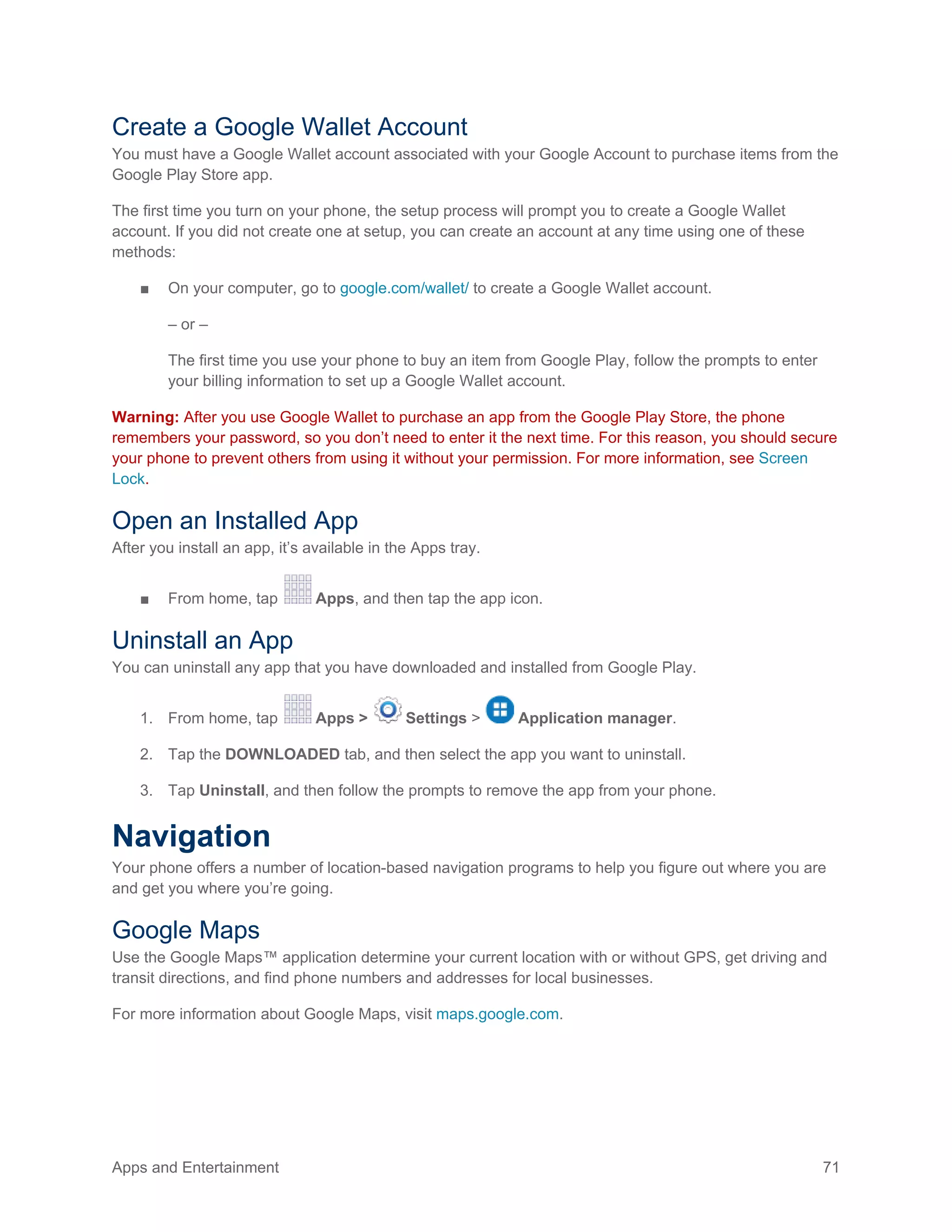 Apps and Entertainment 71
Create a Google Wallet Account
You must have a Google Wallet account associated with your Google Account to purchase items from the
Google Play Store app.
The first time you turn on your phone, the setup process will prompt you to create a Google Wallet
account. If you did not create one at setup, you can create an account at any time using one of these
methods:
■ On your computer, go to google.com/wallet/ to create a Google Wallet account.
– or –
The first time you use your phone to buy an item from Google Play, follow the prompts to enter
your billing information to set up a Google Wallet account.
Warning: After you use Google Wallet to purchase an app from the Google Play Store, the phone
remembers your password, so you don’t need to enter it the next time. For this reason, you should secure
your phone to prevent others from using it without your permission. For more information, see Screen
Lock.
Open an Installed App
After you install an app, it’s available in the Apps tray.
■ From home, tap Apps, and then tap the app icon.
Uninstall an App
You can uninstall any app that you have downloaded and installed from Google Play.
1. From home, tap Apps > Settings > Application manager.
2. Tap the DOWNLOADED tab, and then select the app you want to uninstall.
3. Tap Uninstall, and then follow the prompts to remove the app from your phone.
Navigation
Your phone offers a number of location-based navigation programs to help you figure out where you are
and get you where you’re going.
Google Maps
Use the Google Maps™ application determine your current location with or without GPS, get driving and
transit directions, and find phone numbers and addresses for local businesses.
For more information about Google Maps, visit maps.google.com.
 