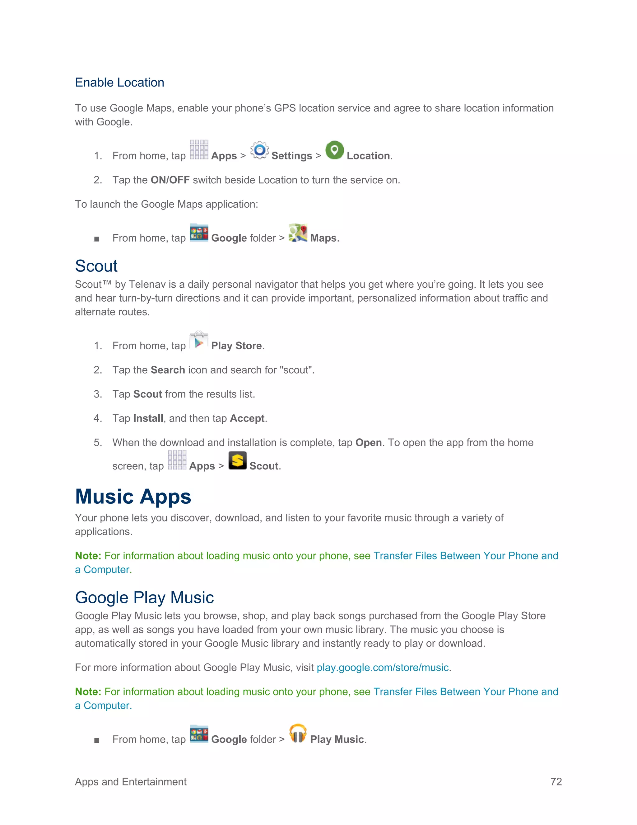 Apps and Entertainment 72
Enable Location
To use Google Maps, enable your phone’s GPS location service and agree to share location information
with Google.
1. From home, tap Apps > Settings > Location.
2. Tap the ON/OFF switch beside Location to turn the service on.
To launch the Google Maps application:
■ From home, tap Google folder > Maps.
Scout
Scout™ by Telenav is a daily personal navigator that helps you get where you’re going. It lets you see
and hear turn-by-turn directions and it can provide important, personalized information about traffic and
alternate routes.
1. From home, tap Play Store.
2. Tap the Search icon and search for "scout".
3. Tap Scout from the results list.
4. Tap Install, and then tap Accept.
5. When the download and installation is complete, tap Open. To open the app from the home
screen, tap Apps > Scout.
Music Apps
Your phone lets you discover, download, and listen to your favorite music through a variety of
applications.
Note: For information about loading music onto your phone, see Transfer Files Between Your Phone and
a Computer.
Google Play Music
Google Play Music lets you browse, shop, and play back songs purchased from the Google Play Store
app, as well as songs you have loaded from your own music library. The music you choose is
automatically stored in your Google Music library and instantly ready to play or download.
For more information about Google Play Music, visit play.google.com/store/music.
Note: For information about loading music onto your phone, see Transfer Files Between Your Phone and
a Computer.
■ From home, tap Google folder > Play Music.
 