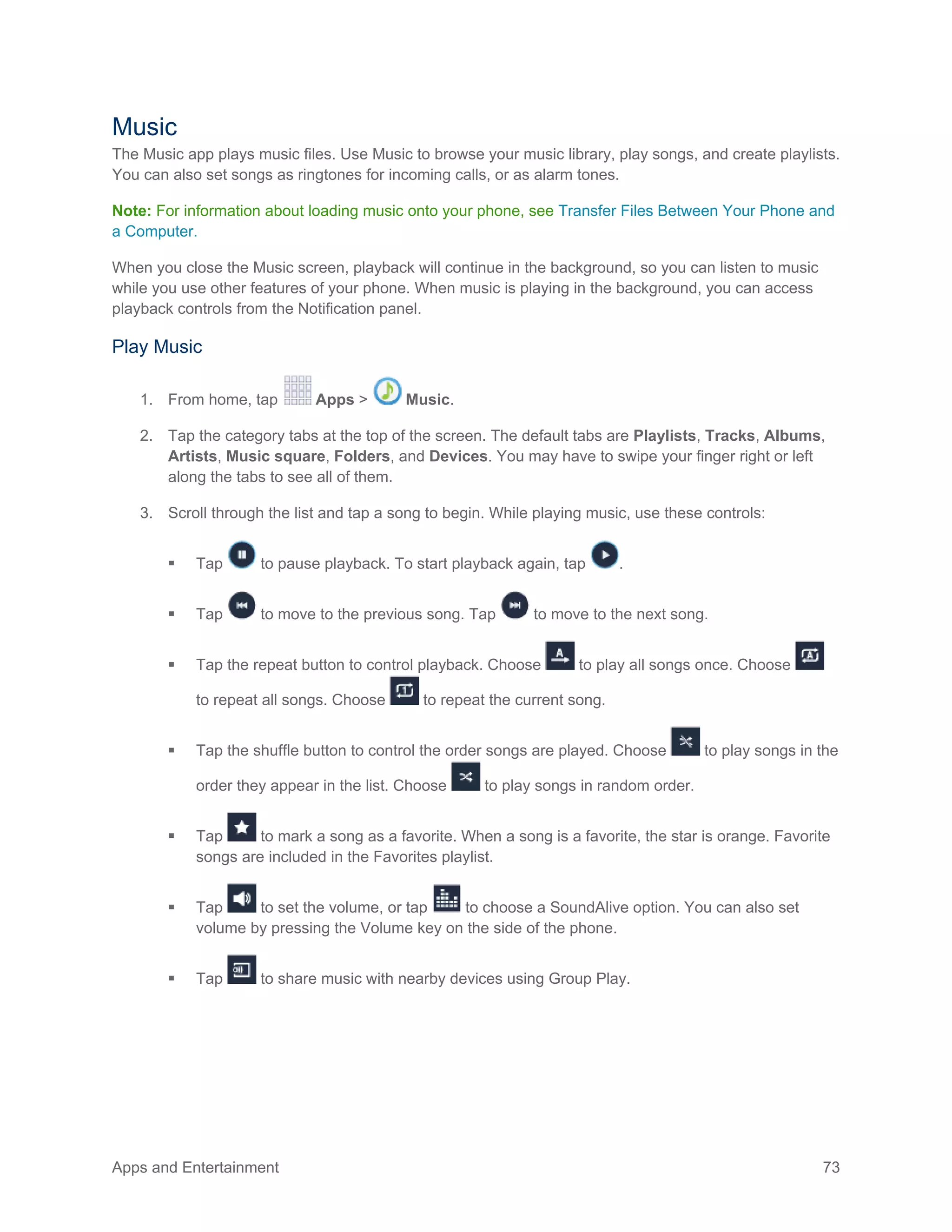 Apps and Entertainment 73
Music
The Music app plays music files. Use Music to browse your music library, play songs, and create playlists.
You can also set songs as ringtones for incoming calls, or as alarm tones.
Note: For information about loading music onto your phone, see Transfer Files Between Your Phone and
a Computer.
When you close the Music screen, playback will continue in the background, so you can listen to music
while you use other features of your phone. When music is playing in the background, you can access
playback controls from the Notification panel.
Play Music
1. From home, tap Apps > Music.
2. Tap the category tabs at the top of the screen. The default tabs are Playlists, Tracks, Albums,
Artists, Music square, Folders, and Devices. You may have to swipe your finger right or left
along the tabs to see all of them.
3. Scroll through the list and tap a song to begin. While playing music, use these controls:
 Tap to pause playback. To start playback again, tap .
 Tap to move to the previous song. Tap to move to the next song.
 Tap the repeat button to control playback. Choose to play all songs once. Choose
to repeat all songs. Choose to repeat the current song.
 Tap the shuffle button to control the order songs are played. Choose to play songs in the
order they appear in the list. Choose to play songs in random order.
 Tap to mark a song as a favorite. When a song is a favorite, the star is orange. Favorite
songs are included in the Favorites playlist.
 Tap to set the volume, or tap to choose a SoundAlive option. You can also set
volume by pressing the Volume key on the side of the phone.
 Tap to share music with nearby devices using Group Play.
 