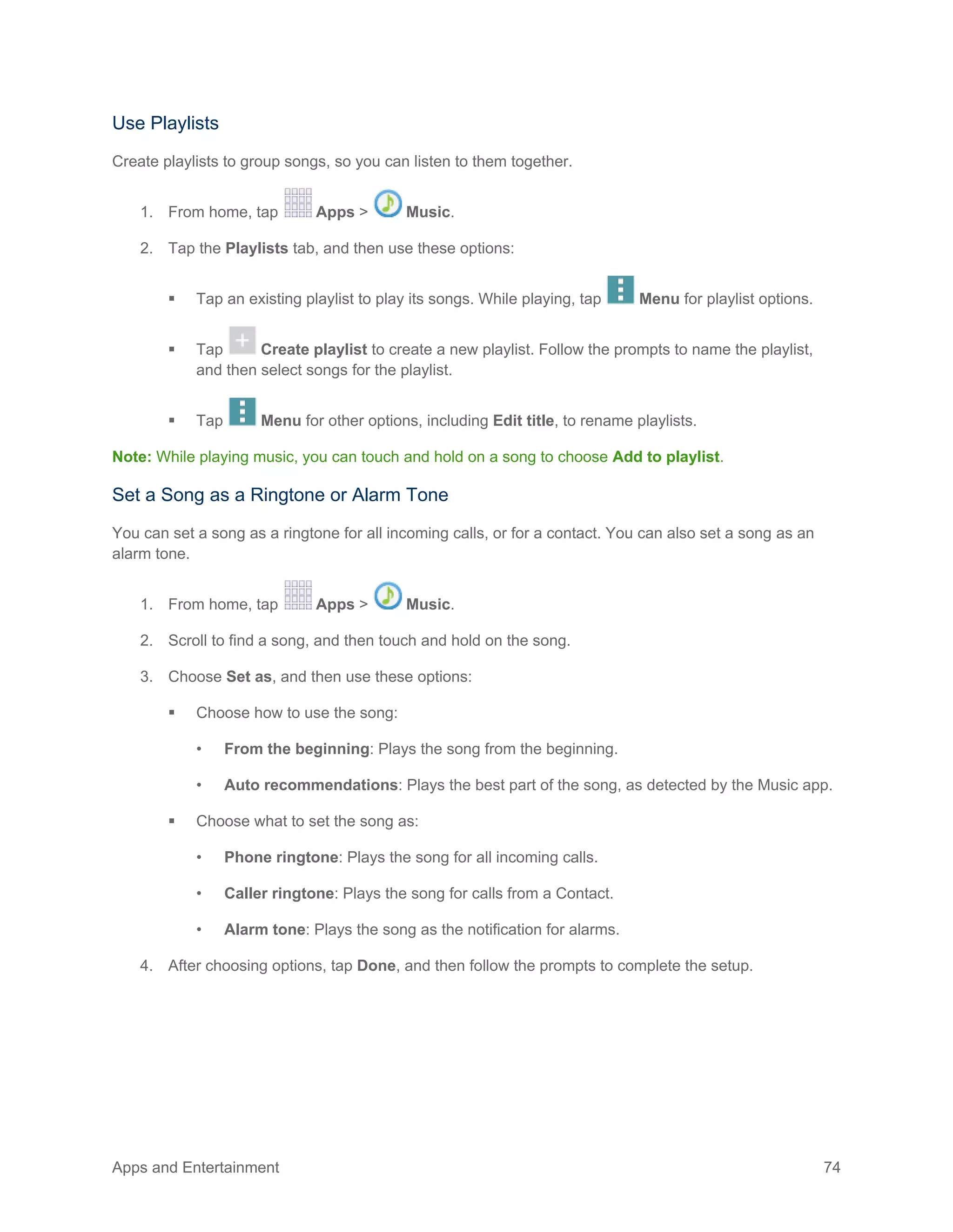 Apps and Entertainment 74
Use Playlists
Create playlists to group songs, so you can listen to them together.
1. From home, tap Apps > Music.
2. Tap the Playlists tab, and then use these options:
 Tap an existing playlist to play its songs. While playing, tap Menu for playlist options.
 Tap Create playlist to create a new playlist. Follow the prompts to name the playlist,
and then select songs for the playlist.
 Tap Menu for other options, including Edit title, to rename playlists.
Note: While playing music, you can touch and hold on a song to choose Add to playlist.
Set a Song as a Ringtone or Alarm Tone
You can set a song as a ringtone for all incoming calls, or for a contact. You can also set a song as an
alarm tone.
1. From home, tap Apps > Music.
2. Scroll to find a song, and then touch and hold on the song.
3. Choose Set as, and then use these options:
 Choose how to use the song:
• From the beginning: Plays the song from the beginning.
• Auto recommendations: Plays the best part of the song, as detected by the Music app.
 Choose what to set the song as:
• Phone ringtone: Plays the song for all incoming calls.
• Caller ringtone: Plays the song for calls from a Contact.
• Alarm tone: Plays the song as the notification for alarms.
4. After choosing options, tap Done, and then follow the prompts to complete the setup.
 