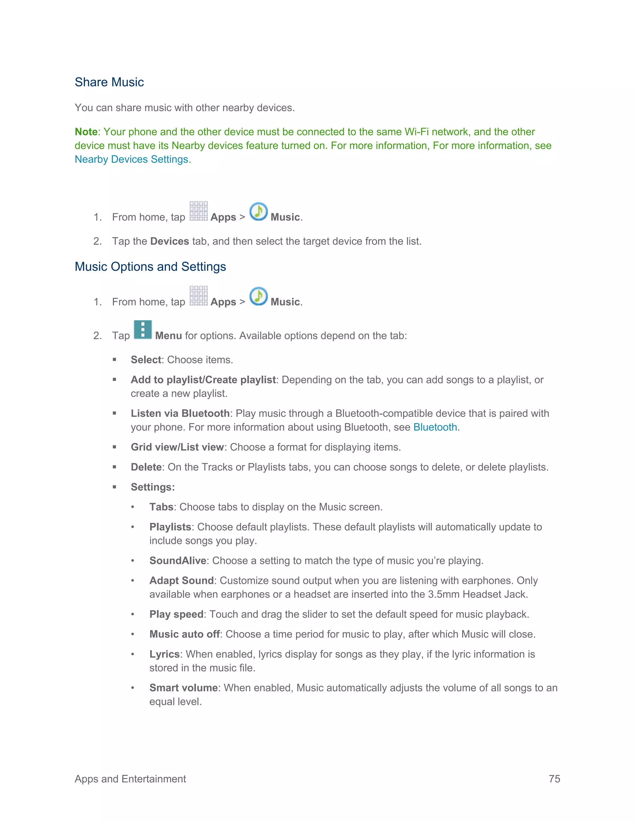 Apps and Entertainment 75
Share Music
You can share music with other nearby devices.
Note: Your phone and the other device must be connected to the same Wi-Fi network, and the other
device must have its Nearby devices feature turned on. For more information, For more information, see
Nearby Devices Settings.
1. From home, tap Apps > Music.
2. Tap the Devices tab, and then select the target device from the list.
Music Options and Settings
1. From home, tap Apps > Music.
2. Tap Menu for options. Available options depend on the tab:
 Select: Choose items.
 Add to playlist/Create playlist: Depending on the tab, you can add songs to a playlist, or
create a new playlist.
 Listen via Bluetooth: Play music through a Bluetooth-compatible device that is paired with
your phone. For more information about using Bluetooth, see Bluetooth.
 Grid view/List view: Choose a format for displaying items.
 Delete: On the Tracks or Playlists tabs, you can choose songs to delete, or delete playlists.
 Settings:
• Tabs: Choose tabs to display on the Music screen.
• Playlists: Choose default playlists. These default playlists will automatically update to
include songs you play.
• SoundAlive: Choose a setting to match the type of music you’re playing.
• Adapt Sound: Customize sound output when you are listening with earphones. Only
available when earphones or a headset are inserted into the 3.5mm Headset Jack.
• Play speed: Touch and drag the slider to set the default speed for music playback.
• Music auto off: Choose a time period for music to play, after which Music will close.
• Lyrics: When enabled, lyrics display for songs as they play, if the lyric information is
stored in the music file.
• Smart volume: When enabled, Music automatically adjusts the volume of all songs to an
equal level.
 