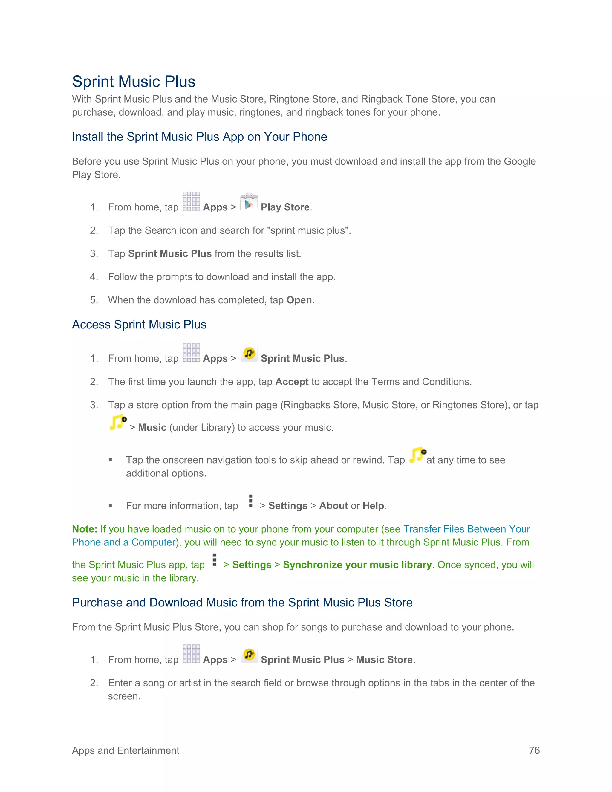 Apps and Entertainment 76
Sprint Music Plus
With Sprint Music Plus and the Music Store, Ringtone Store, and Ringback Tone Store, you can
purchase, download, and play music, ringtones, and ringback tones for your phone.
Install the Sprint Music Plus App on Your Phone
Before you use Sprint Music Plus on your phone, you must download and install the app from the Google
Play Store.
1. From home, tap Apps > Play Store.
2. Tap the Search icon and search for "sprint music plus".
3. Tap Sprint Music Plus from the results list.
4. Follow the prompts to download and install the app.
5. When the download has completed, tap Open.
Access Sprint Music Plus
1. From home, tap Apps > Sprint Music Plus.
2. The first time you launch the app, tap Accept to accept the Terms and Conditions.
3. Tap a store option from the main page (Ringbacks Store, Music Store, or Ringtones Store), or tap
> Music (under Library) to access your music.
 Tap the onscreen navigation tools to skip ahead or rewind. Tap at any time to see
additional options.
 For more information, tap > Settings > About or Help.
Note: If you have loaded music on to your phone from your computer (see Transfer Files Between Your
Phone and a Computer), you will need to sync your music to listen to it through Sprint Music Plus. From
the Sprint Music Plus app, tap > Settings > Synchronize your music library. Once synced, you will
see your music in the library.
Purchase and Download Music from the Sprint Music Plus Store
From the Sprint Music Plus Store, you can shop for songs to purchase and download to your phone.
1. From home, tap Apps > Sprint Music Plus > Music Store.
2. Enter a song or artist in the search field or browse through options in the tabs in the center of the
screen.
 