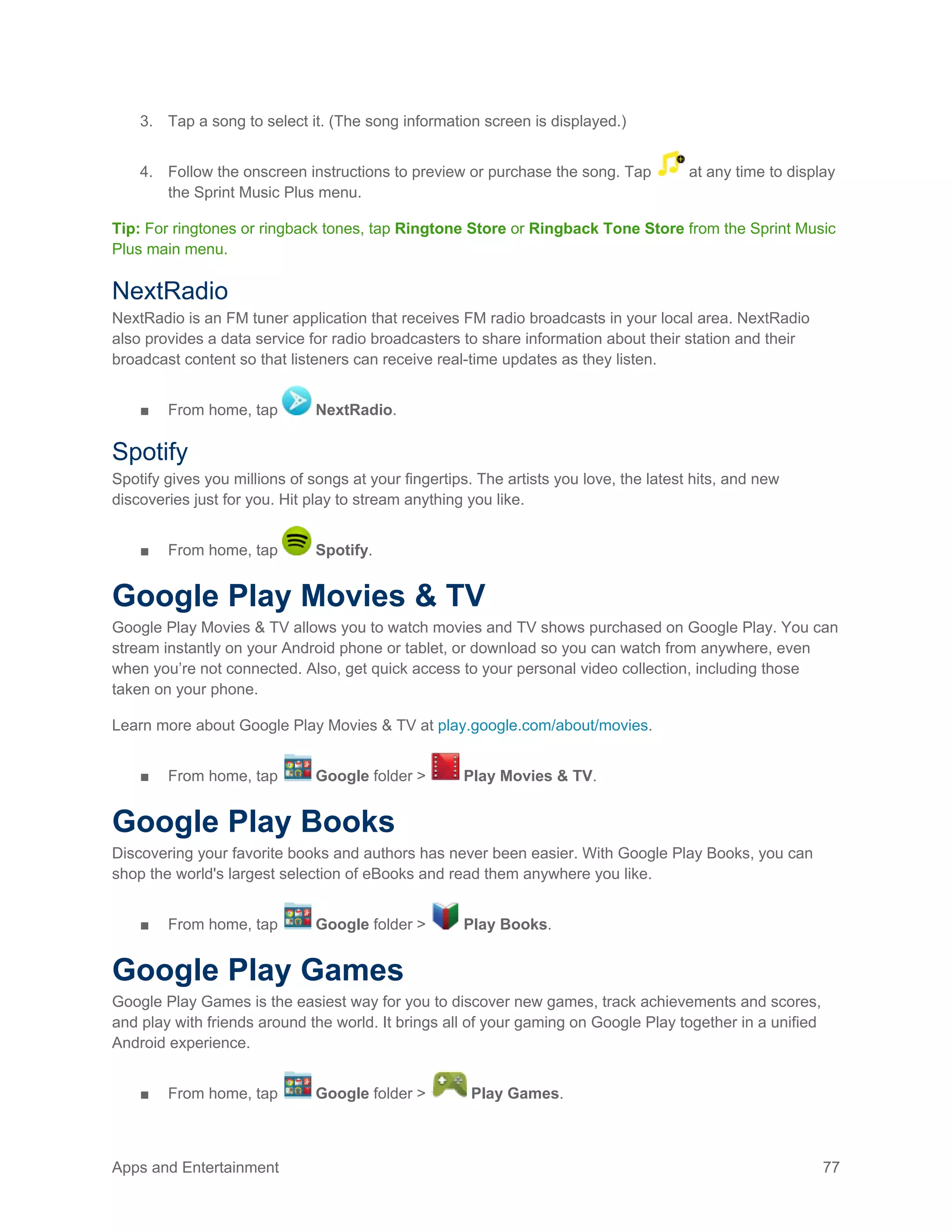 Apps and Entertainment 77
3. Tap a song to select it. (The song information screen is displayed.)
4. Follow the onscreen instructions to preview or purchase the song. Tap at any time to display
the Sprint Music Plus menu.
Tip: For ringtones or ringback tones, tap Ringtone Store or Ringback Tone Store from the Sprint Music
Plus main menu.
NextRadio
NextRadio is an FM tuner application that receives FM radio broadcasts in your local area. NextRadio
also provides a data service for radio broadcasters to share information about their station and their
broadcast content so that listeners can receive real-time updates as they listen.
■ From home, tap NextRadio.
Spotify
Spotify gives you millions of songs at your fingertips. The artists you love, the latest hits, and new
discoveries just for you. Hit play to stream anything you like.
■ From home, tap Spotify.
Google Play Movies & TV
Google Play Movies & TV allows you to watch movies and TV shows purchased on Google Play. You can
stream instantly on your Android phone or tablet, or download so you can watch from anywhere, even
when you’re not connected. Also, get quick access to your personal video collection, including those
taken on your phone.
Learn more about Google Play Movies & TV at play.google.com/about/movies.
■ From home, tap Google folder > Play Movies & TV.
Google Play Books
Discovering your favorite books and authors has never been easier. With Google Play Books, you can
shop the world's largest selection of eBooks and read them anywhere you like.
■ From home, tap Google folder > Play Books.
Google Play Games
Google Play Games is the easiest way for you to discover new games, track achievements and scores,
and play with friends around the world. It brings all of your gaming on Google Play together in a unified
Android experience.
■ From home, tap Google folder > Play Games.
 