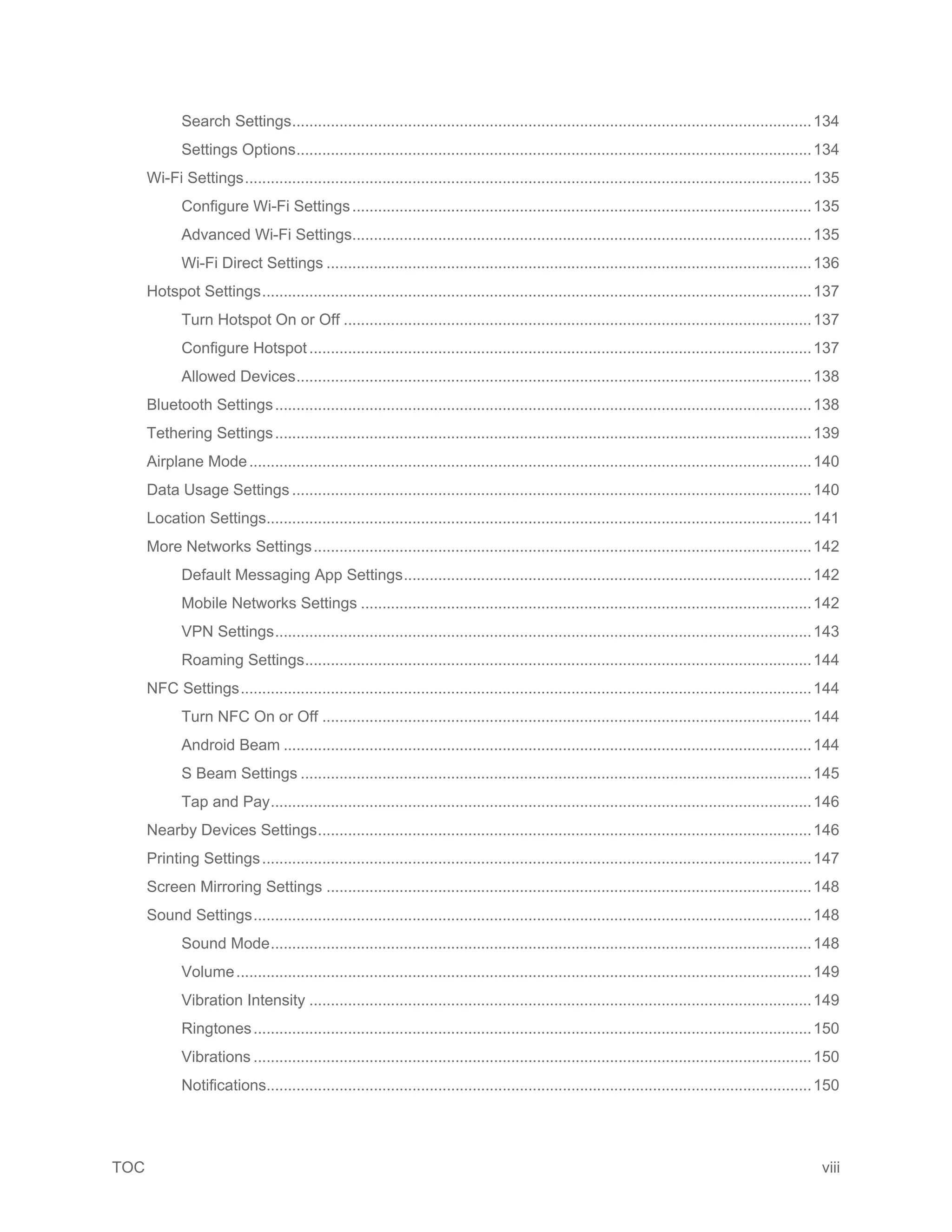 TOC viii
Search Settings.........................................................................................................................134
Settings Options........................................................................................................................134
Wi-Fi Settings....................................................................................................................................135
Configure Wi-Fi Settings...........................................................................................................135
Advanced Wi-Fi Settings...........................................................................................................135
Wi-Fi Direct Settings .................................................................................................................136
Hotspot Settings................................................................................................................................137
Turn Hotspot On or Off .............................................................................................................137
Configure Hotspot.....................................................................................................................137
Allowed Devices........................................................................................................................138
Bluetooth Settings.............................................................................................................................138
Tethering Settings.............................................................................................................................139
Airplane Mode...................................................................................................................................140
Data Usage Settings .........................................................................................................................140
Location Settings...............................................................................................................................141
More Networks Settings....................................................................................................................142
Default Messaging App Settings...............................................................................................142
Mobile Networks Settings .........................................................................................................142
VPN Settings.............................................................................................................................143
Roaming Settings......................................................................................................................144
NFC Settings.....................................................................................................................................144
Turn NFC On or Off ..................................................................................................................144
Android Beam ...........................................................................................................................144
S Beam Settings .......................................................................................................................145
Tap and Pay..............................................................................................................................146
Nearby Devices Settings...................................................................................................................146
Printing Settings................................................................................................................................147
Screen Mirroring Settings .................................................................................................................148
Sound Settings..................................................................................................................................148
Sound Mode..............................................................................................................................148
Volume......................................................................................................................................149
Vibration Intensity .....................................................................................................................149
Ringtones..................................................................................................................................150
Vibrations ..................................................................................................................................150
Notifications...............................................................................................................................150
 