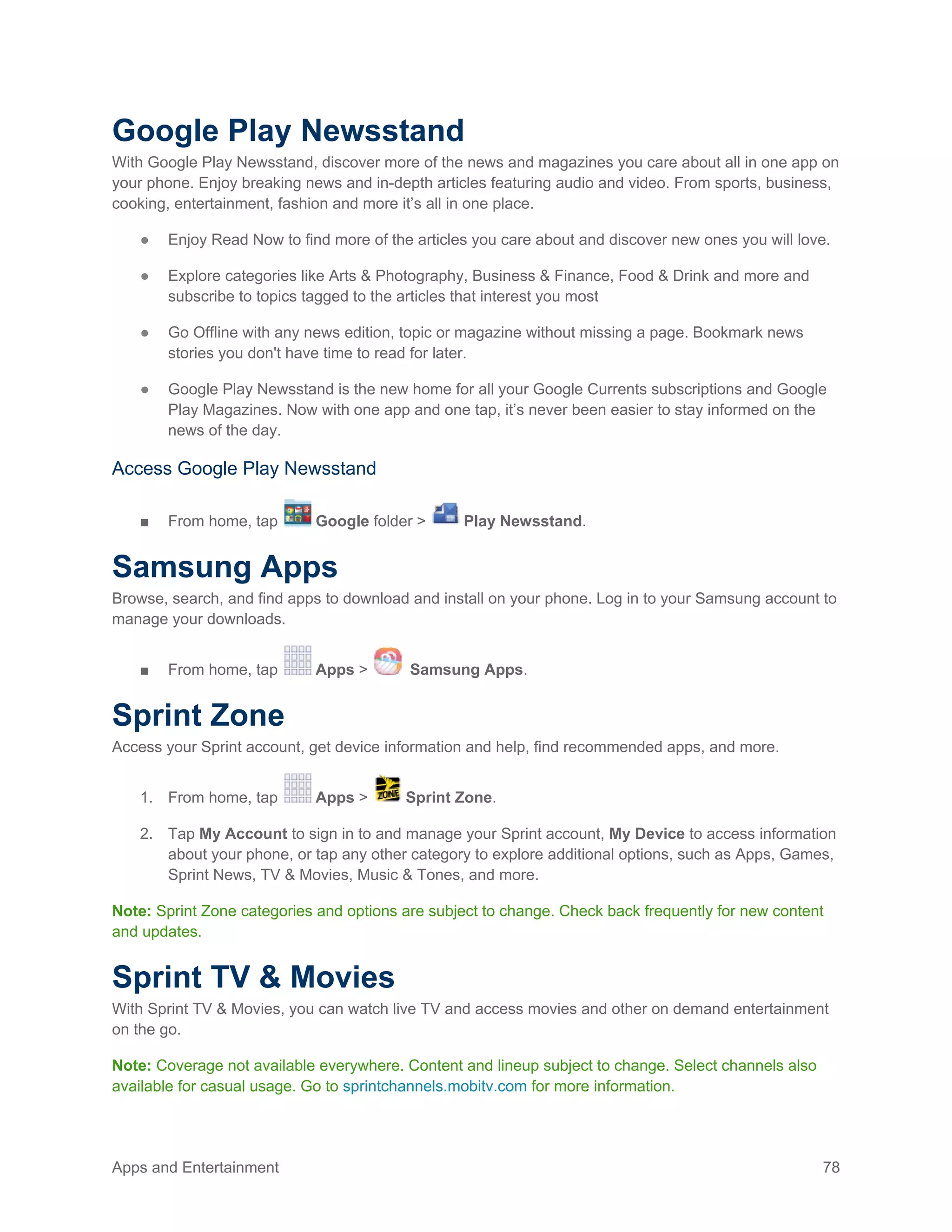 Apps and Entertainment 78
Google Play Newsstand
With Google Play Newsstand, discover more of the news and magazines you care about all in one app on
your phone. Enjoy breaking news and in-depth articles featuring audio and video. From sports, business,
cooking, entertainment, fashion and more it’s all in one place.
● Enjoy Read Now to find more of the articles you care about and discover new ones you will love.
● Explore categories like Arts & Photography, Business & Finance, Food & Drink and more and
subscribe to topics tagged to the articles that interest you most
● Go Offline with any news edition, topic or magazine without missing a page. Bookmark news
stories you don't have time to read for later.
● Google Play Newsstand is the new home for all your Google Currents subscriptions and Google
Play Magazines. Now with one app and one tap, it’s never been easier to stay informed on the
news of the day.
Access Google Play Newsstand
■ From home, tap Google folder > Play Newsstand.
Samsung Apps
Browse, search, and find apps to download and install on your phone. Log in to your Samsung account to
manage your downloads.
■ From home, tap Apps > Samsung Apps.
Sprint Zone
Access your Sprint account, get device information and help, find recommended apps, and more.
1. From home, tap Apps > Sprint Zone.
2. Tap My Account to sign in to and manage your Sprint account, My Device to access information
about your phone, or tap any other category to explore additional options, such as Apps, Games,
Sprint News, TV & Movies, Music & Tones, and more.
Note: Sprint Zone categories and options are subject to change. Check back frequently for new content
and updates.
Sprint TV & Movies
With Sprint TV & Movies, you can watch live TV and access movies and other on demand entertainment
on the go.
Note: Coverage not available everywhere. Content and lineup subject to change. Select channels also
available for casual usage. Go to sprintchannels.mobitv.com for more information.
 
