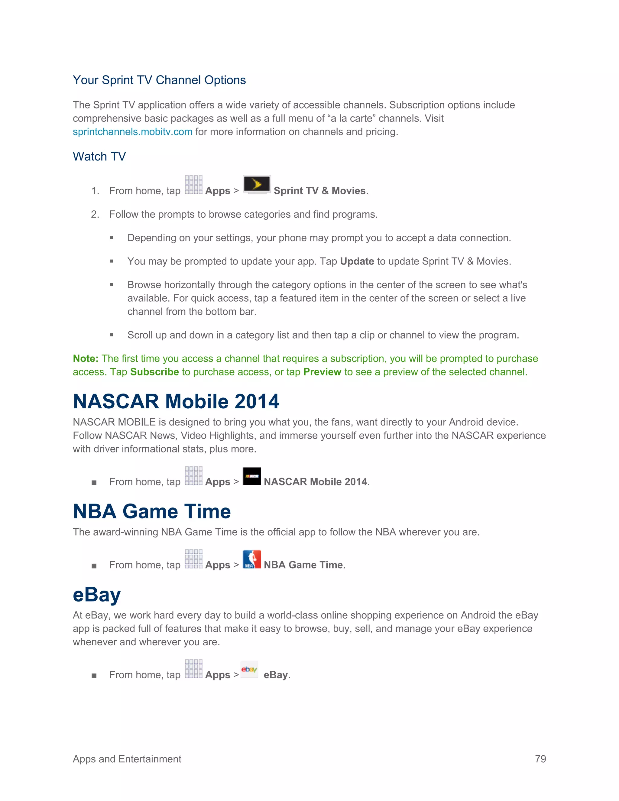 Apps and Entertainment 79
Your Sprint TV Channel Options
The Sprint TV application offers a wide variety of accessible channels. Subscription options include
comprehensive basic packages as well as a full menu of “a la carte” channels. Visit
sprintchannels.mobitv.com for more information on channels and pricing.
Watch TV
1. From home, tap Apps > Sprint TV & Movies.
2. Follow the prompts to browse categories and find programs.
 Depending on your settings, your phone may prompt you to accept a data connection.
 You may be prompted to update your app. Tap Update to update Sprint TV & Movies.
 Browse horizontally through the category options in the center of the screen to see what's
available. For quick access, tap a featured item in the center of the screen or select a live
channel from the bottom bar.
 Scroll up and down in a category list and then tap a clip or channel to view the program.
Note: The first time you access a channel that requires a subscription, you will be prompted to purchase
access. Tap Subscribe to purchase access, or tap Preview to see a preview of the selected channel.
NASCAR Mobile 2014
NASCAR MOBILE is designed to bring you what you, the fans, want directly to your Android device.
Follow NASCAR News, Video Highlights, and immerse yourself even further into the NASCAR experience
with driver informational stats, plus more.
■ From home, tap Apps > NASCAR Mobile 2014.
NBA Game Time
The award-winning NBA Game Time is the official app to follow the NBA wherever you are.
■ From home, tap Apps > NBA Game Time.
eBay
At eBay, we work hard every day to build a world-class online shopping experience on Android the eBay
app is packed full of features that make it easy to browse, buy, sell, and manage your eBay experience
whenever and wherever you are.
■ From home, tap Apps > eBay.
 
