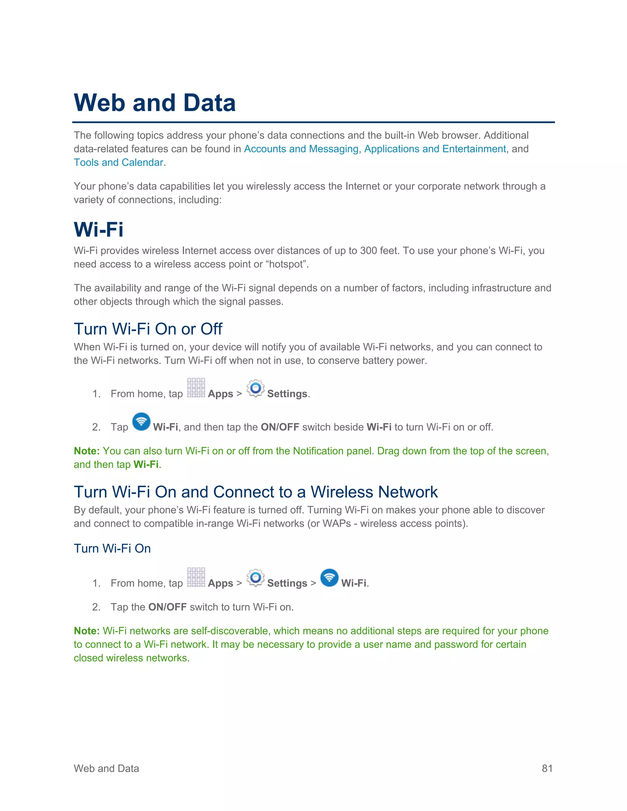 Web and Data 81
Web and Data
The following topics address your phone’s data connections and the built-in Web browser. Additional
data-related features can be found in Accounts and Messaging, Applications and Entertainment, and
Tools and Calendar.
Your phone’s data capabilities let you wirelessly access the Internet or your corporate network through a
variety of connections, including:
Wi-Fi
Wi-Fi provides wireless Internet access over distances of up to 300 feet. To use your phone’s Wi-Fi, you
need access to a wireless access point or “hotspot”.
The availability and range of the Wi-Fi signal depends on a number of factors, including infrastructure and
other objects through which the signal passes.
Turn Wi-Fi On or Off
When Wi-Fi is turned on, your device will notify you of available Wi-Fi networks, and you can connect to
the Wi-Fi networks. Turn Wi-Fi off when not in use, to conserve battery power.
1. From home, tap Apps > Settings.
2. Tap Wi-Fi, and then tap the ON/OFF switch beside Wi-Fi to turn Wi-Fi on or off.
Note: You can also turn Wi-Fi on or off from the Notification panel. Drag down from the top of the screen,
and then tap Wi-Fi.
Turn Wi-Fi On and Connect to a Wireless Network
By default, your phone’s Wi-Fi feature is turned off. Turning Wi-Fi on makes your phone able to discover
and connect to compatible in-range Wi-Fi networks (or WAPs - wireless access points).
Turn Wi-Fi On
1. From home, tap Apps > Settings > Wi-Fi.
2. Tap the ON/OFF switch to turn Wi-Fi on.
Note: Wi-Fi networks are self-discoverable, which means no additional steps are required for your phone
to connect to a Wi-Fi network. It may be necessary to provide a user name and password for certain
closed wireless networks.
 